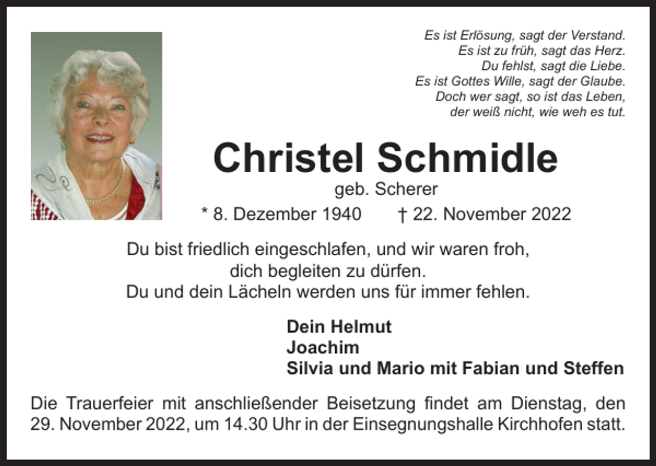 <p>Es ist Erlösung, sagt der Verstand.<br />Es ist zu früh, sagt das Herz.<br />Du fehlst, sagt die Liebe.<br />Es ist Gottes Wille, sagt der Glaube.<br />Doch wer sagt, so ist das Leben,<br />der weiß nicht, wie weh es tut.</p><p>Christel Schmidle</p><p>geb. Scherer<br />* 8. Dezember 1940 † 22. November 2022<br />Du bist friedlich eingeschlafen, und wir waren froh,<br />dich begleiten zu dürfen.<br />Du und dein Lächeln werden uns für immer fehlen.<br />Dein Helmut<br />Joachim<br />Silvia und Mario mit Fabian und Steffen<br />Die Trauerfeier mit anschließender Beisetzung findet am Dienstag, den<br />29. November 2022, um 14.30 Uhr in der Einsegnungshalle Kirchhofen statt.</p>