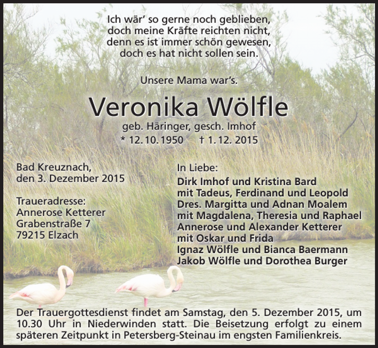 <p>Ich wär’ so gerne noch geblieben,<br />doch meine Kräfte reichten nicht,<br />denn es ist immer schön gewesen,<br />doch es hat nicht sollen sein.<br />Unsere Mama war’s.</p><p>Veronika Wölfle<br />geb. Häringer, gesch. Imhof<br />* 12. 10. 1950 † 1. 12. 2015</p><p>Bad Kreuznach,<br />den 3. Dezember 2015<br />Traueradresse:<br />Annerose Ketterer<br />Grabenstraße 9215 Elzach</p><p>In Liebe:<br />Dirk Imhof und Kristina Bard<br />mit Tadeus, Ferdinand und Leopold<br />Dres. Margitta und Adnan Moalem<br />mit Magdalena, Theresia und Raphael<br />Annerose und Alexander Ketterer<br />mit Oskar und Frida<br />Ignaz Wölfle und Bianca Baermann<br />Jakob Wölfle und Dorothea Burger</p><p>Der Trauergottesdienst findet am Samstag, den 5. Dezember 2015, um<br />10.30 Uhr in Niederwinden statt. Die Beisetzung erfolgt zu einem<br />späteren Zeitpunkt in Petersberg-Steinau im engsten Familienkreis.</p>