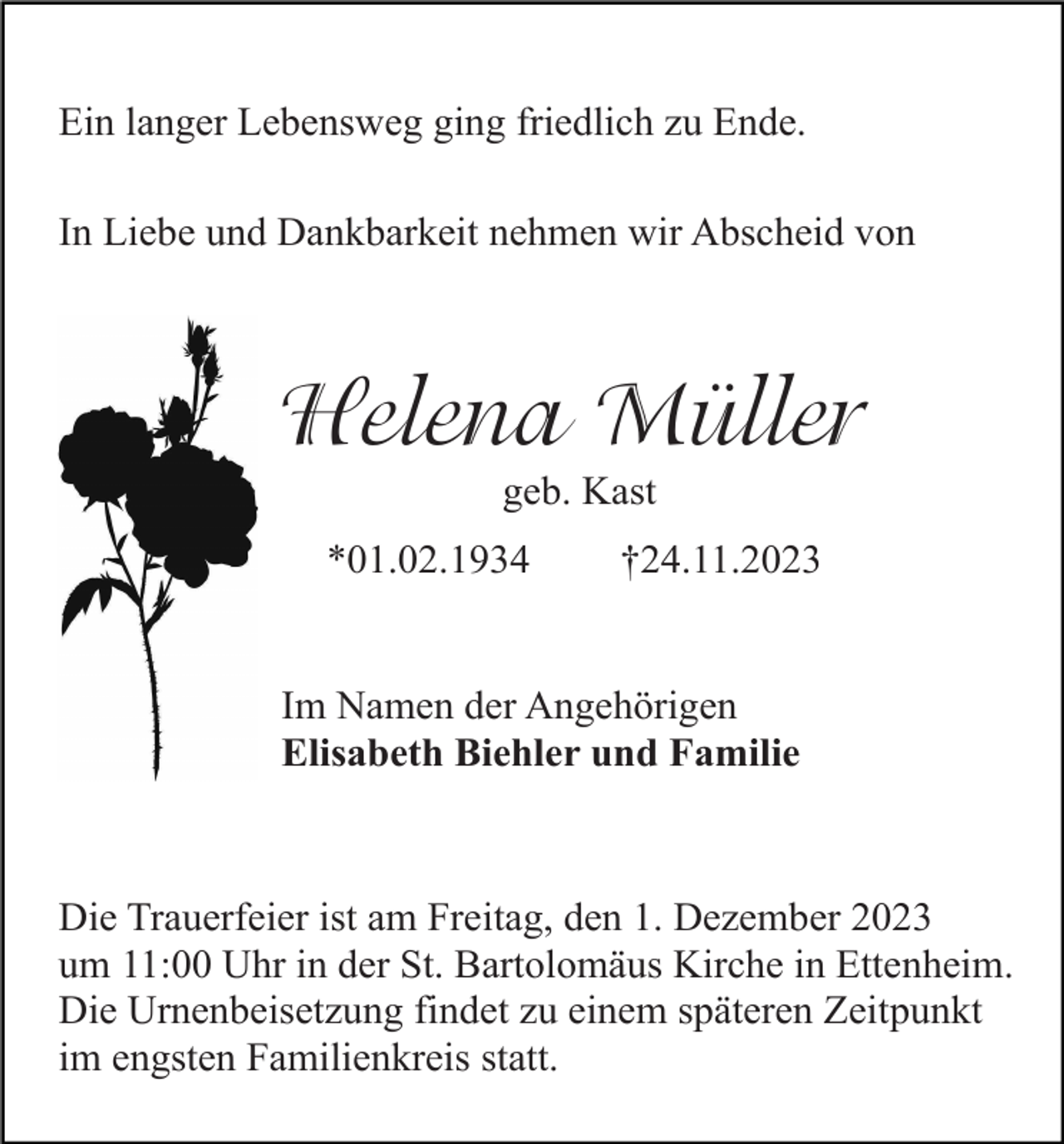 <p>Ein langer Lebensweg ging friedlich zu Ende.<br />In Liebe und Dankbarkeit nehmen wir Abscheid von</p><p>Helena Müller<br />geb. Kast<br />*01.02.1934</p><p>†24.11.2023</p><p>Im Namen der Angehörigen<br />Elisabeth Biehler und Familie</p><p>Die Trauerfeier ist am Freitag, den 1. Dezember 2023<br />um 11:00 Uhr in der St. Bartolomäus Kirche in Ettenheim.<br />Die Urnenbeisetzung findet zu einem späteren Zeitpunkt<br />im engsten Familienkreis statt.</p>
