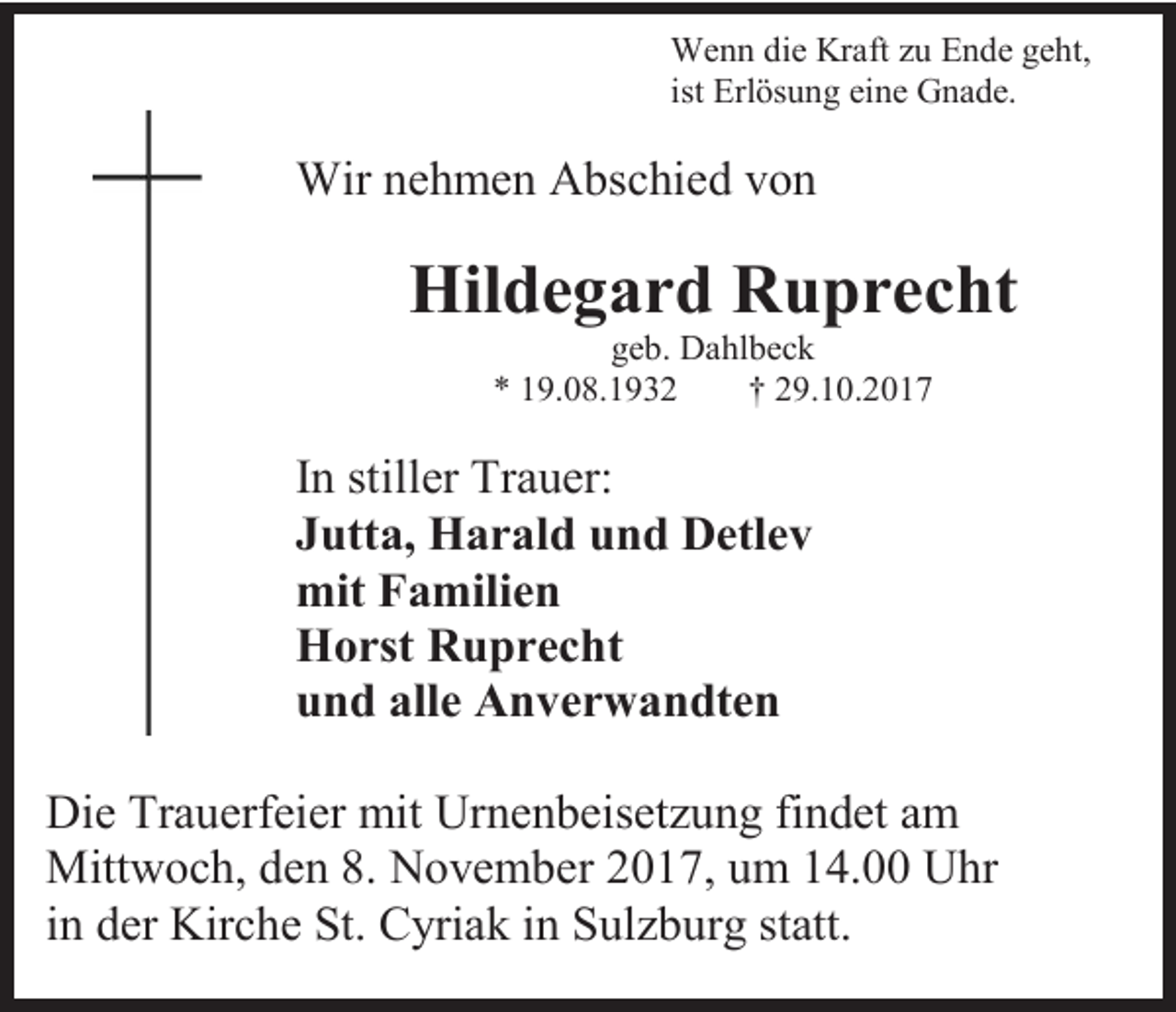 <p>Wenn die Kraft zu Ende geht,<br />ist Erlösung eine Gnade.</p><p>Wir nehmen Abschied von</p><p>Hildegard Ruprecht<br />geb. Dahlbeck<br />* 19.08.1932<br />† 29.10.2017</p><p>In stiller Trauer:<br />Jutta, Harald und Detlev<br />mit Familien<br />Horst Ruprecht<br />und alle Anverwandten<br />Die Trauerfeier mit Urnenbeisetzung findet am<br />Mittwoch, den 8. November 2017, um 14.00 Uhr<br />in der Kirche St. Cyriak in Sulzburg statt.</p>