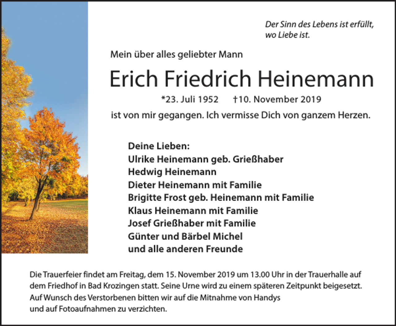 <p>Der Sinn des Lebens ist erfüllt,<br />wo Liebe ist.</p><p>Mein über alles geliebter Mann</p><p>Erich Friedrich Heinemann<br />*23. Juli 1952</p><p>†10. November 2019</p><p>ist von mir gegangen. Ich vermisse Dich von ganzem Herzen.<br />Deine Lieben:<br />Ulrike Heinemann geb. Grießhaber<br />Hedwig Heinemann<br />Dieter Heinemann mit Familie<br />Brigitte Frost geb. Heinemann mit Familie<br />Klaus Heinemann mit Familie<br />Josef Grießhaber mit Familie<br />Günter und Bärbel Michel<br />und alle anderen Freunde<br />Die Trauerfeier findet am Freitag, dem 15. November 2019 um 13.00 Uhr in der Trauerhalle auf<br />dem Friedhof in Bad Krozingen statt. Seine Urne wird zu einem späteren Zeitpunkt beigesetzt.<br />Auf Wunsch des Verstorbenen bitten wir auf die Mitnahme von Handys<br />und auf Fotoaufnahmen zu verzichten.</p>