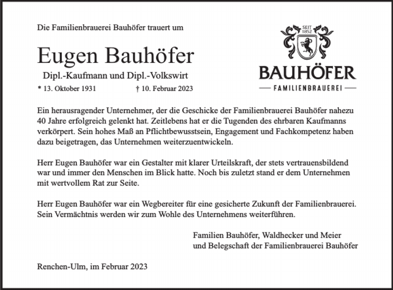 <p>Die Familienbrauerei Bauhöfer trauert um</p><p>Eugen Bauhöfer<br />Dipl.-Kaufmann und Dipl.-Volkswirt<br />* 13. Oktober 1931</p><p>† 10. Februar 2023</p><p>Ein herausragender Unternehmer, der die Geschicke der Familienbrauerei Bauhöfer nahezu<br />40 Jahre erfolgreich gelenkt hat. Zeitlebens hat er die Tugenden des ehrbaren Kaufmanns<br />verkörpert. Sein hohes Maß an Pflichtbewusstsein, Engagement und Fachkompetenz haben<br />dazu beigetragen, das Unternehmen weiterzuentwickeln.<br />Herr Eugen Bauhöfer war ein Gestalter mit klarer Urteilskraft, der stets vertrauensbildend<br />war und immer den Menschen im Blick hatte. Noch bis zuletzt stand er dem Unternehmen<br />mit wertvollem Rat zur Seite.<br />Herr Eugen Bauhöfer war ein Wegbereiter für eine gesicherte Zukunft der Familienbrauerei.<br />Sein Vermächtnis werden wir zum Wohle des Unternehmens weiterführen.<br />Familien Bauhöfer, Waldhecker und Meier<br />und Belegschaft der Familienbrauerei Bauhöfer<br />Renchen-Ulm, im Februar 2023</p>