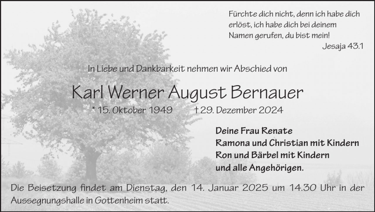 <p>Fürchte dich nicht, denn ich habe dich<br />erlöst, ich habe dich bei deinem<br />Namen gerufen, du bist mein!</p><p>Jesaja 43.1</p><p>In Liebe und Dankbarkeit nehmen wir Abschied von</p><p>Karl Werner August Bernauer<br />* 15. Oktober 1949</p><p>† 29. Dezember 2024</p><p>Deine Frau Renate<br />Ramona und Christian mit Kindern<br />Ron und Bärbel mit Kindern<br />und alle Angehörigen.<br />Die Beisetzung findet am Dienstag, den 14. Januar 2025 um 14.30 Uhr in der<br />Aussegnungshalle in Gottenheim statt.</p>