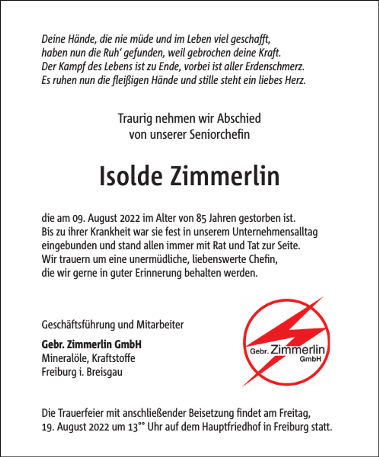 <p>Deine Hände, die nie müde und im Leben viel geschafft,<br />haben nun die Ruh‘ gefunden, weil gebrochen deine Kraft.<br />Der Kampf des Lebens ist zu Ende, vorbei ist aller Erdenschmerz.<br />Es ruhen nun die fleißigen Hände und stille steht ein liebes Herz.</p><p>Traurig nehmen wir Abschied<br />von unserer Seniorchefin</p><p>Isolde Zimmerlin<br />die am 09. August 2022 im Alter von 85 Jahren gestorben ist.<br />Bis zu ihrer Krankheit war sie fest in unserem Unternehmensalltag<br />eingebunden und stand allen immer mit Rat und Tat zur Seite.<br />Wir trauern um eine unermüdliche, liebenswerte Chefin,<br />die wir gerne in guter Erinnerung behalten werden.</p><p>Geschäftsführung und Mitarbeiter<br />Gebr. Zimmerlin GmbH<br />Mineralöle, Kraftstoffe<br />Freiburg i. Breisgau<br />Die Trauerfeier mit anschließender Beisetzung findet am Freitag,<br />19. August 2022 um 13°° Uhr auf dem Hauptfriedhof in Freiburg statt.</p>