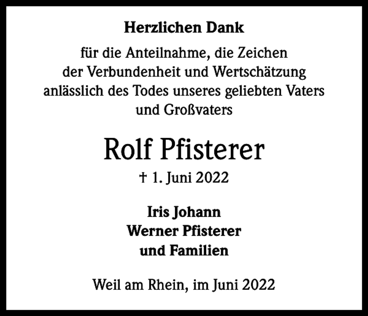 <p>Herzlichen Dank<br />für die Anteilnahme, die Zeichen<br />der Verbundenheit und Wertschätzung<br />anlässlich des Todes unseres geliebten Vaters<br />und Großvaters</p><p>Rolf Pfisterer<br />† 1. Juni 2022<br />Iris Johann<br />Werner Pfisterer<br />und Familien<br />Weil am Rhein, im Juni 2022</p>