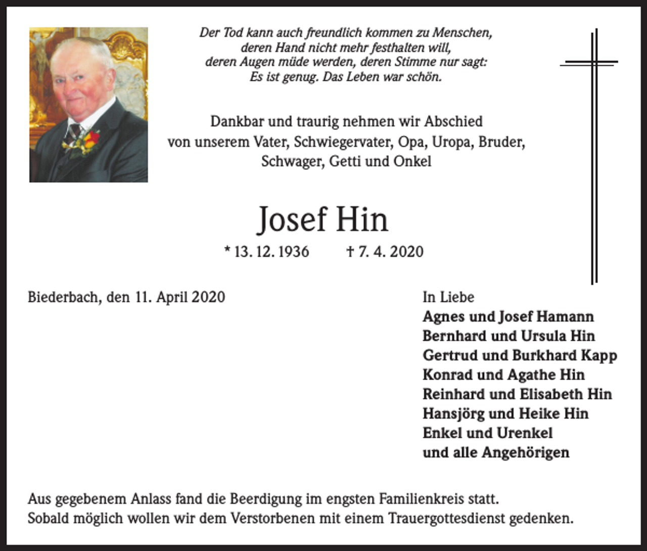 <p>Der Tod kann auch freundlich kommen zu Menschen,<br />deren Hand nicht mehr festhalten will,<br />deren Augen müde werden, deren Stimme nur sagt:<br />Es ist genug. Das Leben war schön.</p><p>Dankbar und traurig nehmen wir Abschied<br />von unserem Vater, Schwiegervater, Opa, Uropa, Bruder,<br />Schwager, Getti und Onkel</p><p>Josef Hin<br />* 13. 12. 1936<br />Biederbach, den 11. April 2020</p><p>† 7. 4. 2020<br />In Liebe<br />Agnes und Josef Hamann<br />Bernhard und Ursula Hin<br />Gertrud und Burkhard Kapp<br />Konrad und Agathe Hin<br />Reinhard und Elisabeth Hin<br />Hansjörg und Heike Hin<br />Enkel und Urenkel<br />und alle Angehörigen</p><p>Aus gegebenem Anlass fand die Beerdigung im engsten Familienkreis statt.<br />Sobald möglich wollen wir dem Verstorbenen mit einem Trauergottesdienst gedenken.</p>