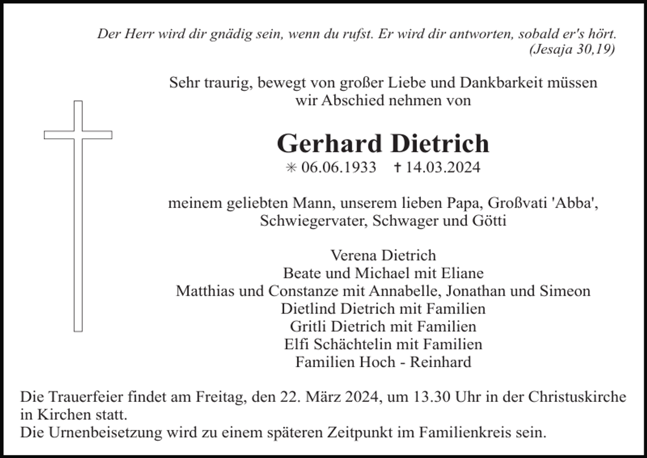 <p>Der Herr wird dir gnädig sein, wenn du rufst. Er wird dir antworten, sobald er's hört.<br />(Jesaja 30,19)</p><p>Sehr traurig, bewegt von großer Liebe und Dankbarkeit müssen<br />wir Abschied nehmen von</p><p>Gerhard Dietrich<br />✳ 06.06.1933</p><p>✝ 14.03.2024</p><p>meinem geliebten Mann, unserem lieben Papa, Großvati 'Abba',<br />Schwiegervater, Schwager und Götti<br />Verena Dietrich<br />Beate und Michael mit Eliane<br />Matthias und Constanze mit Annabelle, Jonathan und Simeon<br />Dietlind Dietrich mit Familien<br />Gritli Dietrich mit Familien<br />Elfi Schächtelin mit Familien<br />Familien Hoch - Reinhard<br />Die Trauerfeier findet am Freitag, den 22. März 2024, um 13.30 Uhr in der Christuskirche<br />in Kirchen statt.<br />Die Urnenbeisetzung wird zu einem späteren Zeitpunkt im Familienkreis sein.</p>