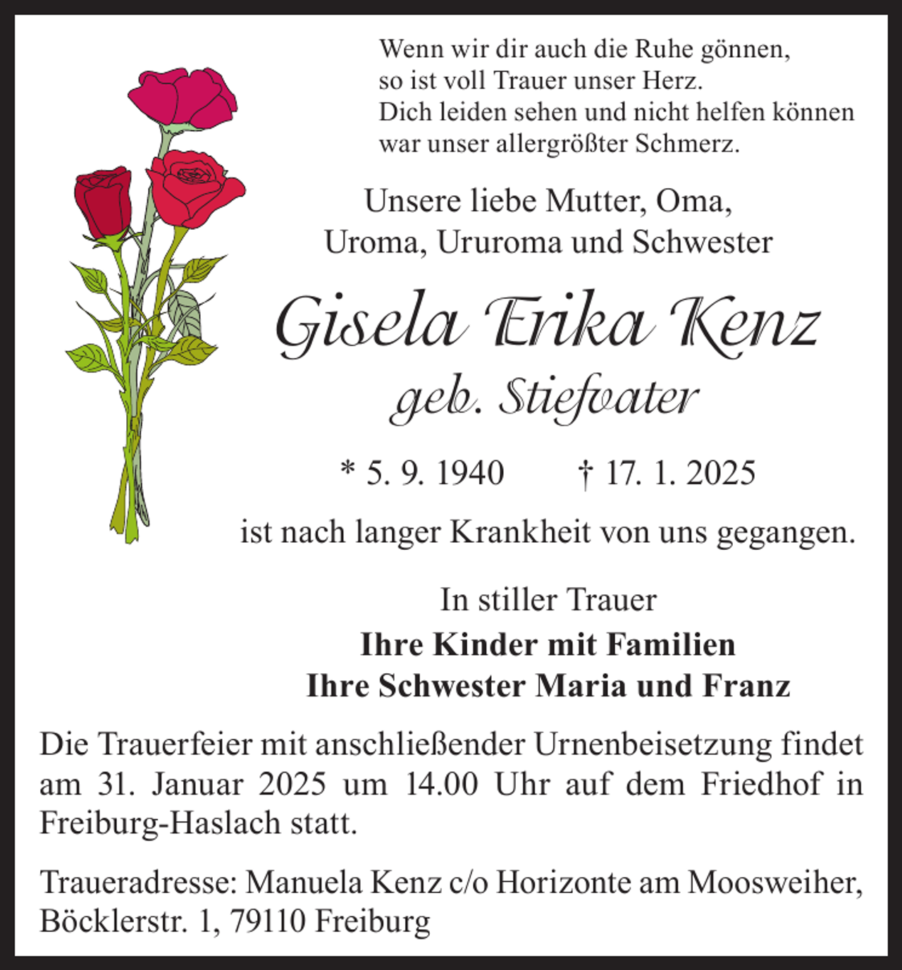 <p>Wenn wir dir auch die Ruhe gönnen,<br />so ist voll Trauer unser Herz.<br />Dich leiden sehen und nicht helfen können<br />war unser allergrößter Schmerz.</p><p>Unsere liebe Mutter, Oma,<br />Uroma, Ururoma und Schwester</p><p>Gisela Erika Kenz<br />geb. Stiefvater<br />* 5. 9. 1940 † 17. 1. 2025<br />ist nach langer Krankheit von uns gegangen.<br />In stiller Trauer<br />Ihre Kinder mit Familien<br />Ihre Schwester Maria und Franz<br />Die Trauerfeier mit anschließender Urnenbeisetzung findet<br />am 31. Januar 2025 um 14.00 Uhr auf dem Friedhof in<br />Freiburg-Haslach statt.<br />Traueradresse: Manuela Kenz c/o Horizonte am Moosweiher,<br />Böcklerstr. 1, 79110 Freiburg</p>