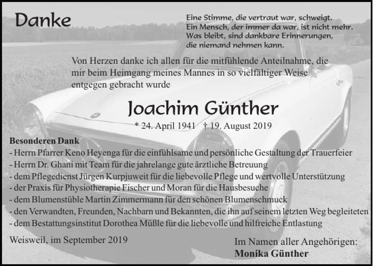 <p>Danke</p><p>Eine Stimme, die vertraut war, schweigt.<br />Ein Mensch, der immer da war, ist nicht mehr.<br />Was bleibt, sind dankbare Erinnerungen,<br />die niemand nehmen kann.</p><p>Von Herzen danke ich allen für die mitfühlende Anteilnahme, die<br />mir beim Heimgang meines Mannes in so vielfältiger Weise<br />entgegen gebracht wurde</p><p>Joachim Günther<br />* 24. April 1941 † 19. August 2019<br />Besonderen Dank<br />- Herrn Pfarrer Keno Heyenga für die einfühlsame und persönliche Gestaltung der Trauerfeier<br />- Herrn Dr. Ghani mit Team für die jahrelange gute ärztliche Betreuung<br />- dem Pflegedienst Jürgen Kurpjuweit für die liebevolle Pflege und wertvolle Unterstützung<br />- der Praxis für Physiotherapie Fischer und Moran für die Hausbesuche<br />- dem Blumenstüble Martin Zimmermann für den schönen Blumenschmuck<br />- den Verwandten, Freunden, Nachbarn und Bekannten, die ihn auf seinem letzten Weg begleiteten<br />- dem Bestattungsinstitut Dorothea Müßle für die liebevolle und hilfreiche Entlastung</p><p>Weisweil, im September 2019</p><p>Im Namen aller Angehörigen:<br />Monika Günther</p>