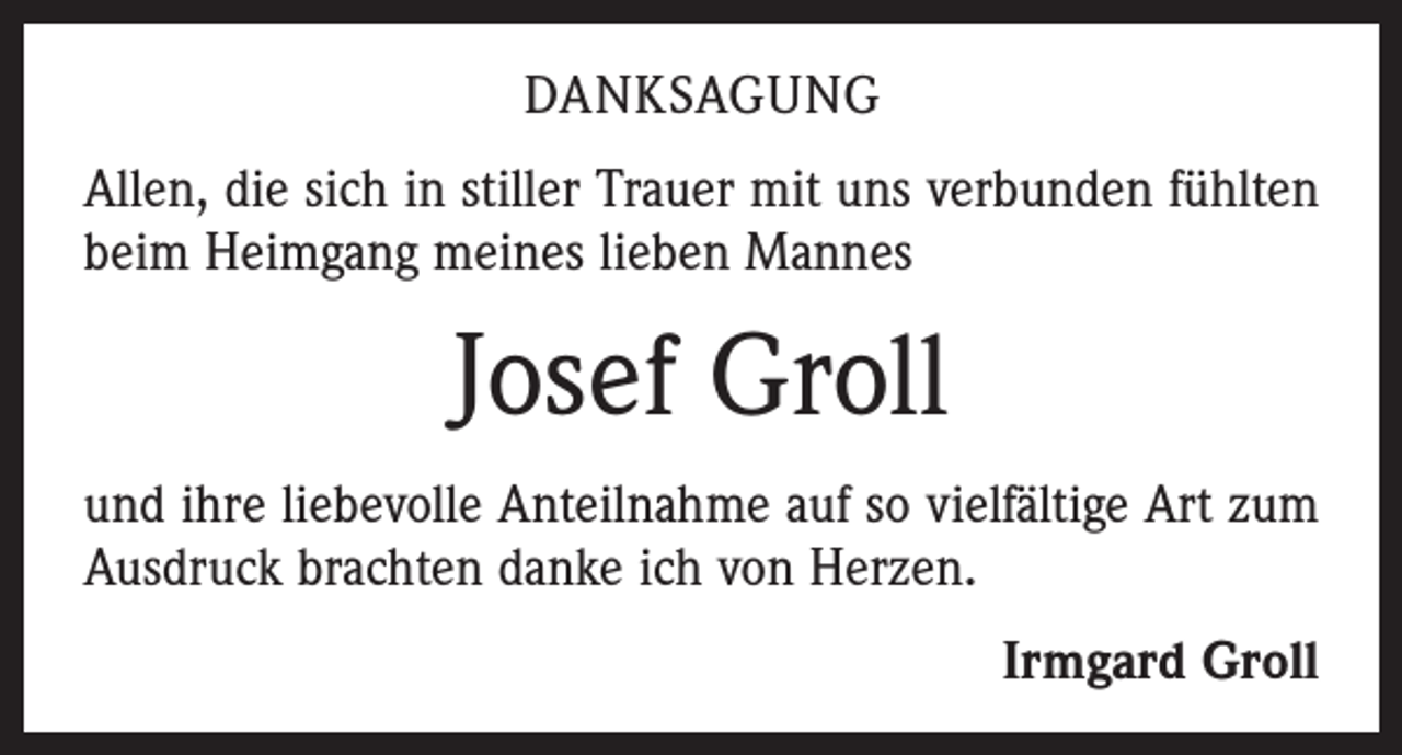 <p>DANKSAGUNG<br />Allen, die sich in stiller Trauer mit uns verbunden fühlten<br />beim Heimgang meines lieben Mannes</p><p>Josef Groll<br />und ihre liebevolle Anteilnahme auf so vielfältige Art zum<br />Ausdruck brachten danke ich von Herzen.<br />Irmgard Groll</p>