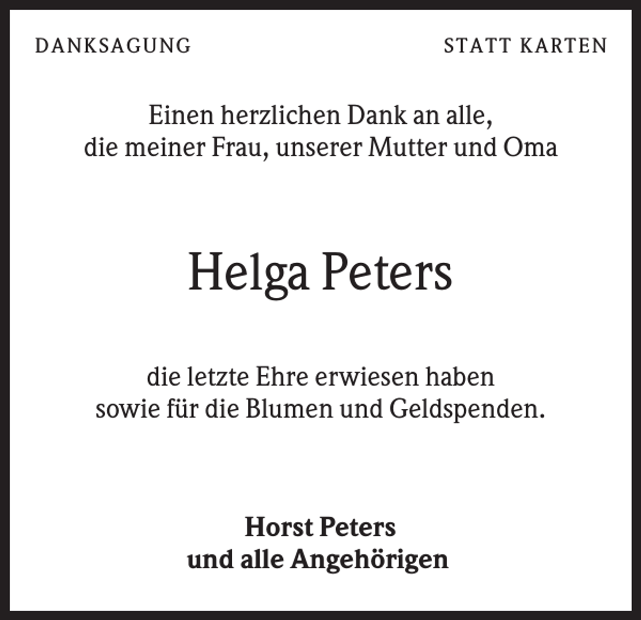 <p>DANK SAGU NG</p><p>ST AT T K AR T EN</p><p>Einen herzlichen Dank an alle,<br />die meiner Frau, unserer Mutter und Oma</p><p>Helga Peters<br />die letzte Ehre erwiesen haben<br />sowie für die Blumen und Geldspenden.</p><p>Horst Peters<br />und alle Angehörigen</p>