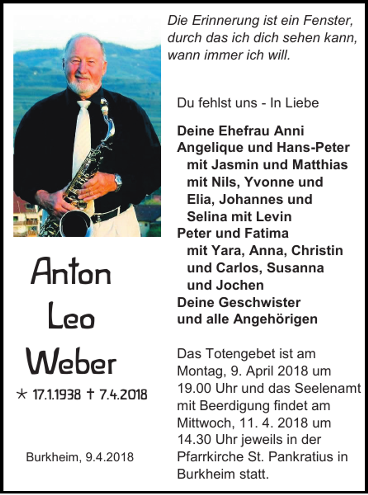 <p>Di e Eri<br />Die<br />Erinnerung<br />n n er u n g i st<br />ist eiein<br />n FFenster,<br />e n st er,<br />ddurch<br />ur c h ddas<br />a s i ich<br />c h di<br />dich<br />c h ssehen<br />e h e n kkann,<br />a n n,<br />wwann<br />a n n i immer<br />m m er i cich<br />h will.<br />will.<br />DDu<br />u f fehlst<br />e hl st uuns<br />n s - IInn Liebe<br />Li e b e</p><p>BBurkheim,<br />ur k h ei m, 9.9.4.2018<br />4. 2 0 1 8</p><p>AAnton<br />nt o n<br />LLeo<br />eo<br />WWeber<br />e b er</p><p> 117.1.1938<br />7.1.1 9 3 8  7.<br />7.4.2018<br />4. 2 01 8</p><p>BBurkheim,<br />ur k h ei m, 9.9.4.2018<br />4. 2 0 1 8</p><p>D ei n e EEhefrau<br />Deine<br />h efr a u AAnni<br />n ni<br />AAngelique<br />n g eli q u e uund<br />n d HHans-Peter<br />a n s -P et e r<br />mitJ Jasmin<br />mit<br />a s mi n uund<br />n d MMatthias<br />att hi a s<br />mit Nil<br />mit<br />Nils,<br />s , YYvonne<br />v o n n e uund<br />nd<br />Elia,<br />Eli<br />a , JJohannes<br />o h a n n e s und<br />und<br />SSelina<br />eli n a mit<br />mitLLevin<br />e vi n<br />PPeter<br />et er uund<br />n d FFatima<br />ati m a<br />mmit<br />it Yara,<br />Y ar a, AAnna,<br />n n a , CChristin<br />hri sti n<br />uund<br />n d Carlos,<br />C arl o s , SSusanna<br />usanna<br />uund<br />n d JJochen<br />ochen<br />DDeine<br />ei n e GGeschwister<br />e s c h wi st er<br />uund<br />n d all<br />alle<br />e Angehörigen<br />A n g e h ö ri g e n<br />D a s Totengebet<br />Das<br />T ot e n g e b et iist<br />st am<br />a m<br />MMontag,<br />o nt a g, 9.9. AApril<br />pril 22018<br />0 1 8 uum<br />m<br />119.00<br />9. Uhr<br />U hr uund<br />n d ddas<br />a s SSeelenamt<br />e el e n a mt<br />mit BBeerdigung<br />mit<br />e er di g u n g fifindet<br />n d et aam<br />m<br />Mittwoch,<br />Mitt<br />w o c h, 111.<br />1. 4.<br />4. 22018<br />0 1 8 uum<br />m<br />114.30<br />4. 3 0 Uhr<br />U hr j jeweils<br />e w eil s i in<br />n dder<br />er<br />Pfarrkirche<br />Pf<br />arr kir c h e St.<br />St. PPankratius<br />a n kr ati u s i in<br />n<br />BBurkheim<br />ur k h ei m ststatt.<br />att.</p>