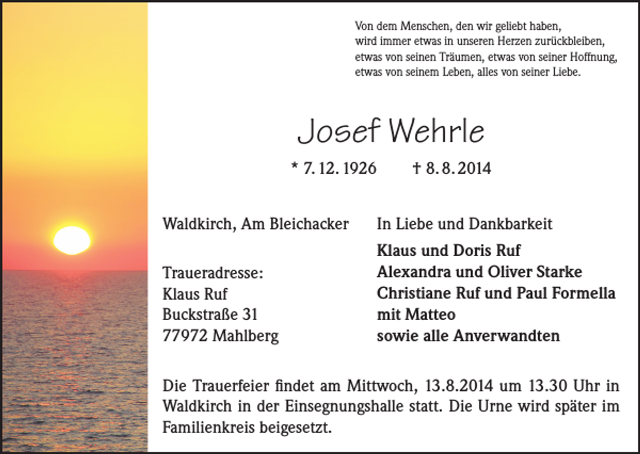 <p>Von dem Menschen, den wir geliebt haben,<br />wird immer etwas in unseren Herzen zurückbleiben,<br />etwas von seinen Träumen, etwas von seiner Hoffnung,<br />etwas von seinem Leben, alles von seiner Liebe.</p><p>Josef Wehrle<br />* 7. 12. 1926</p><p>† 8. 8. 2014</p><p>Waldkirch, Am Bleichacker</p><p>In Liebe und Dankbarkeit</p><p>Traueradresse:<br />Klaus Ruf<br />Buckstraße 31<br />77972 Mahlberg</p><p>Klaus und Doris Ruf<br />Alexandra und Oliver Starke<br />Christiane Ruf und Paul Formella<br />mit Matteo<br />sowie alle Anverwandten</p><p>Die Trauerfeier findet am Mittwoch, 13.8.2014 um 13.30 Uhr in<br />Waldkirch in der Einsegnungshalle statt. Die Urne wird später im<br />Familienkreis beigesetzt.</p>