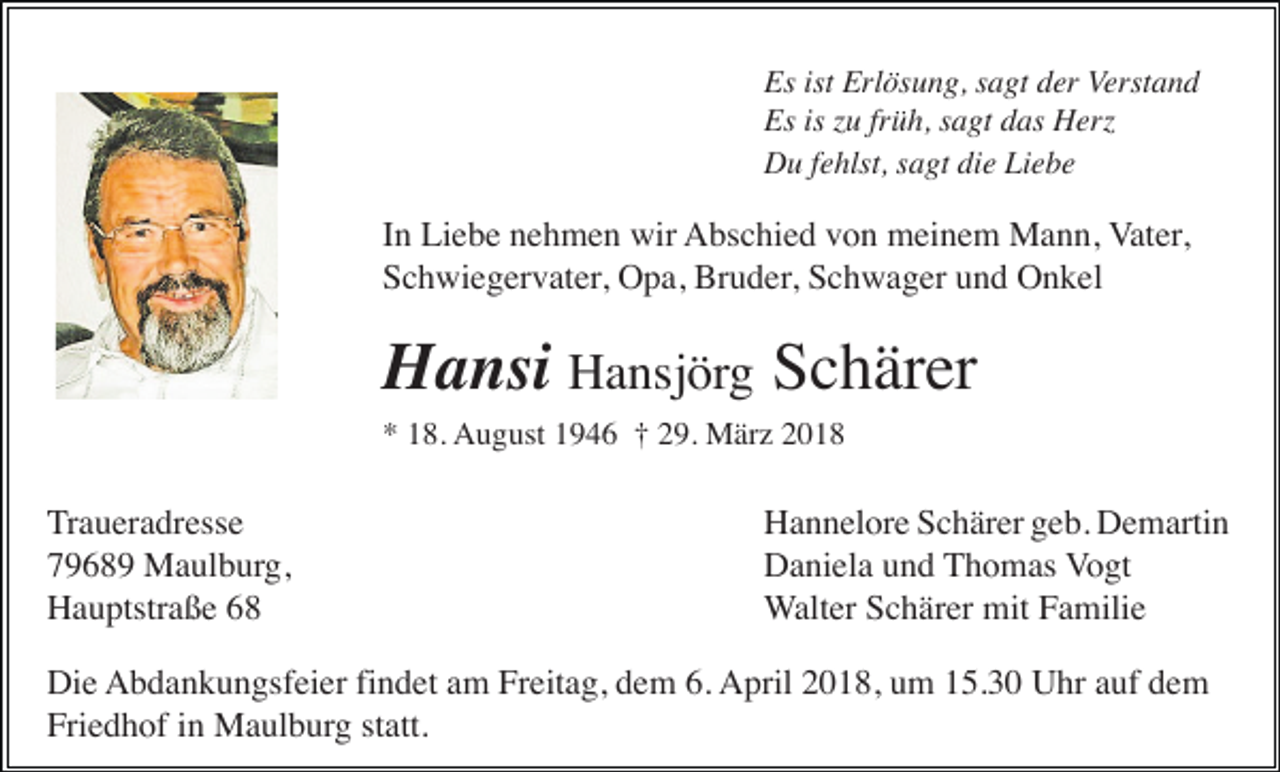 <p>Es ist Erlösung, sagt der Verstand<br />Es is zu früh, sagt das Herz<br />Du fehlst, sagt die Liebe</p><p>In Liebe nehmen wir Abschied von meinem Mann, Vater,<br />Schwiegervater, Opa, Bruder, Schwager und Onkel</p><p>Hansi Hansjörg Schärer<br />* 18. August 1946 † 29. März 2018</p><p>Traueradresse<br />79689 Maulburg,<br />Hauptstraße 68</p><p>Hannelore Schärer geb. Demartin<br />Daniela und Thomas Vogt<br />Walter Schärer mit Familie</p><p>Die Abdankungsfeier findet am Freitag, dem 6. April 2018, um 15.30 Uhr auf dem<br />Friedhof in Maulburg statt.</p>
