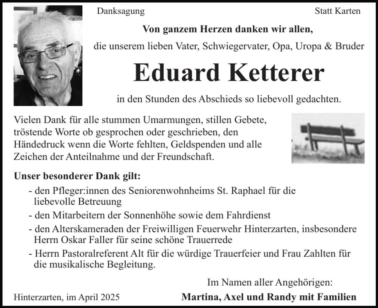 <p>Danksagung</p><p>Statt Karten</p><p>Von ganzem Herzen danken wir allen,<br />die unserem lieben Vater, Schwiegervater, Opa, Uropa &amp; Bruder</p><p>Eduard Ketterer<br />in den Stunden des Abschieds so liebevoll gedachten.<br />Vielen Dank für alle stummen Umarmungen, stillen Gebete,<br />tröstende Worte ob gesprochen oder geschrieben, den<br />Händedruck wenn die Worte fehlten, Geldspenden und alle<br />Zeichen der Anteilnahme und der Freundschaft.<br />Unser besonderer Dank gilt:<br />- den Pfleger:innen des Seniorenwohnheims St. Raphael für die<br />liebevolle Betreuung<br />- den Mitarbeitern der Sonnenhöhe sowie dem Fahrdienst<br />- den Alterskameraden der Freiwilligen Feuerwehr Hinterzarten, insbesondere<br />Herrn Oskar Faller für seine schöne Trauerrede<br />- Herrn Pastoralreferent Alt für die würdige Trauerfeier und Frau Zahlten für<br />die musikalische Begleitung.<br />Hinterzarten, im April 2025</p><p>Im Namen aller Angehörigen:<br />Martina, Axel und Randy mit Familien</p>