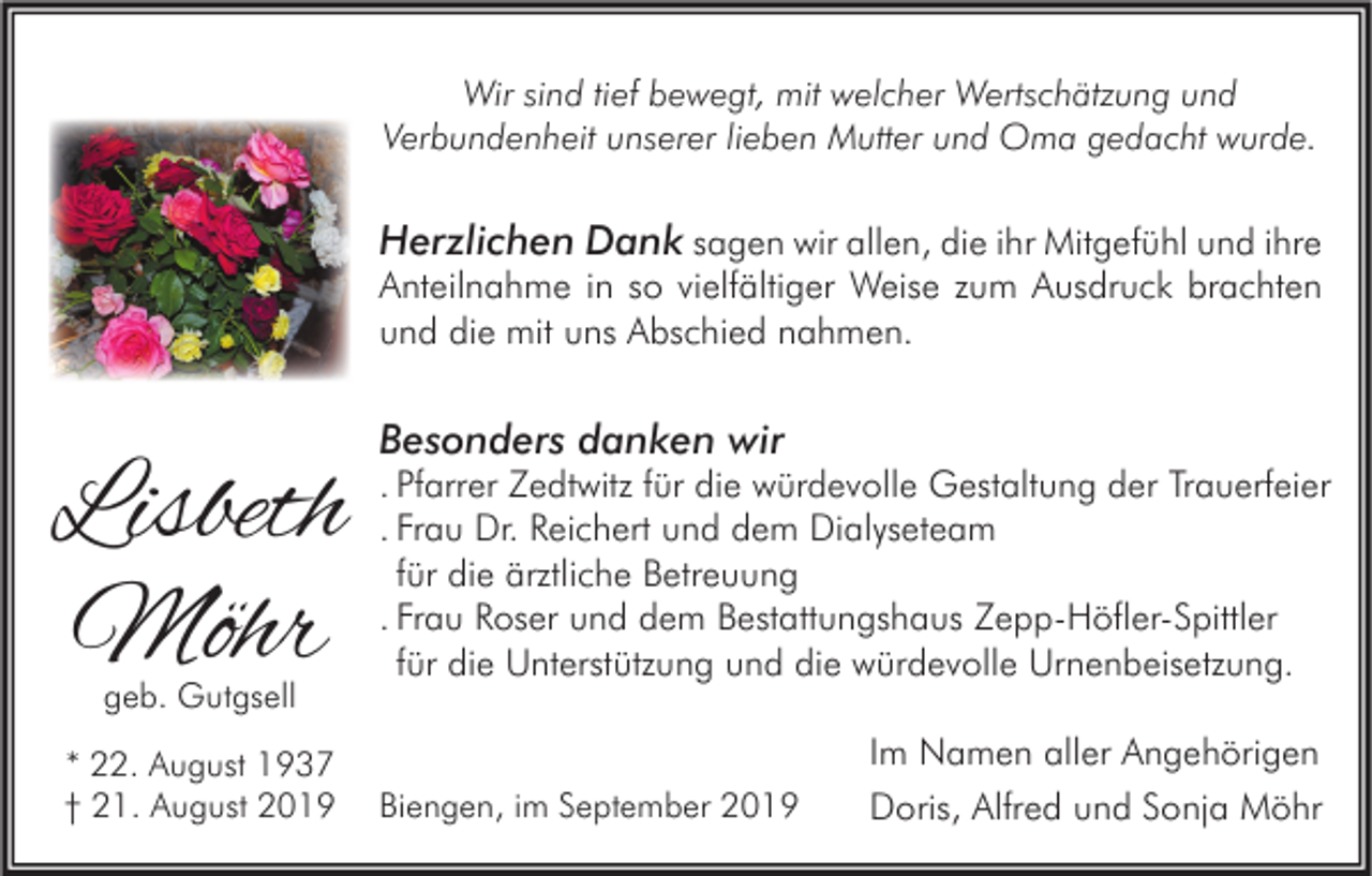 <p>Wir sind tief bewegt, mit welcher Wertschätzung und<br />Verbundenheit unserer lieben Mutter und Oma gedacht wurde.</p><p>Herzlichen Dank sagen wir allen, die ihr Mitgefühl und ihre<br />Anteilnahme in so vielfältiger Weise zum Ausdruck brachten<br />und die mit uns Abschied nahmen.</p><p>Lisbeth<br />Möhr<br />geb. Gutgsell</p><p>* 22. August 1937<br />† 21. August 2019</p><p>Besonders danken wir</p><p>. Pfarrer Zedtwitz für die würdevolle Gestaltung der Trauerfeier<br />. Frau Dr. Reichert und dem Dialyseteam<br />für die ärztliche Betreuung<br />. Frau Roser und dem Bestattungshaus Zepp-Höfler-Spittler<br />für die Unterstützung und die würdevolle Urnenbeisetzung.</p><p>Biengen, im September 2019</p><p>Im Namen aller Angehörigen<br />Doris, Alfred und Sonja Möhr</p>