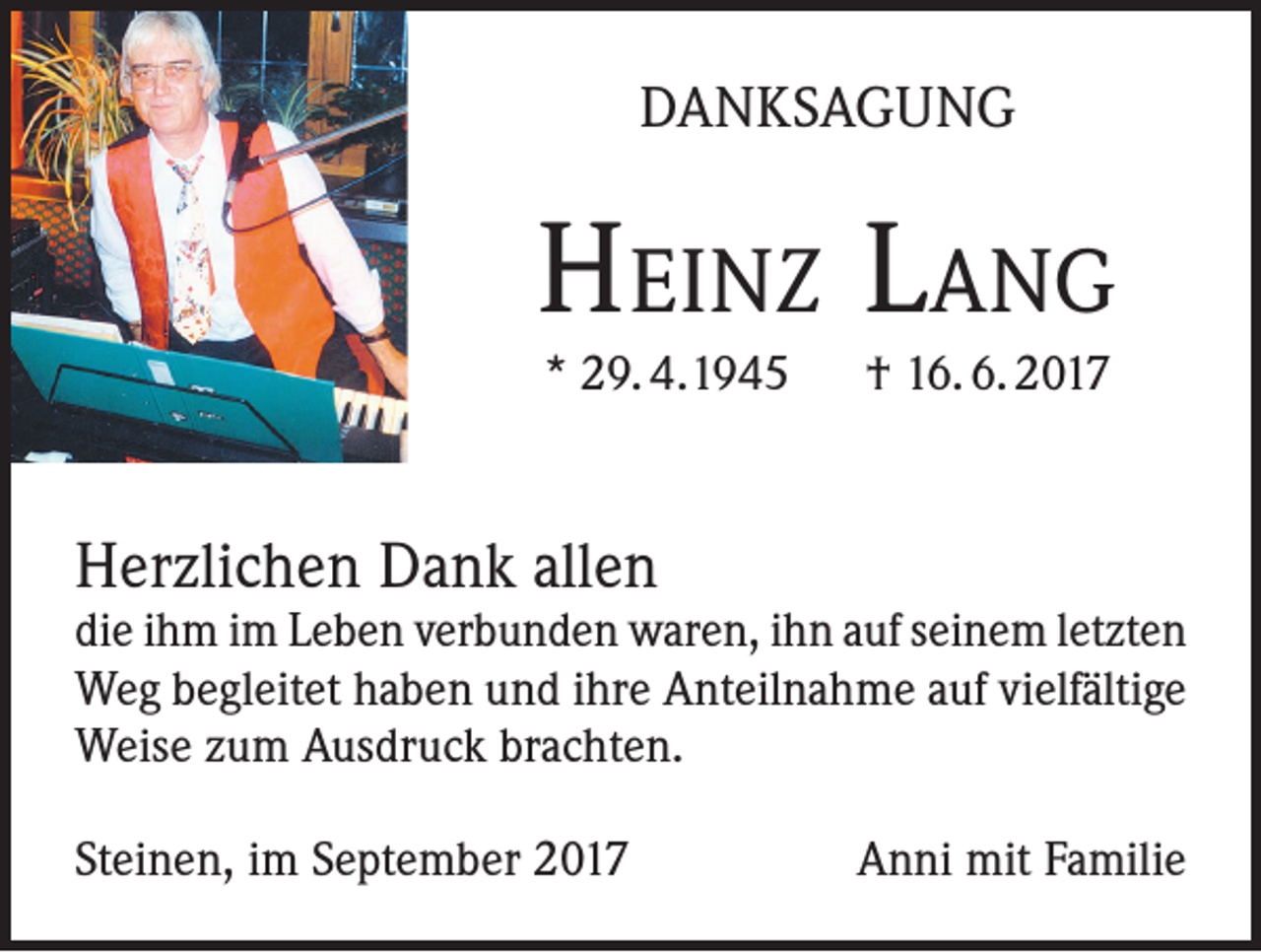 <p>DANKSAGUNG</p><p>Heinz Lang<br />* 29. 4.1945 † 16. 6. 2017</p><p>Herzlichen Dank allen</p><p>die ihm im Leben verbunden waren, ihn auf seinem letzten<br />Weg begleitet haben und ihre Anteilnahme auf vielfältige<br />Weise zum Ausdruck brachten.<br />Steinen, im September 2017</p><p>Anni mit Familie</p>