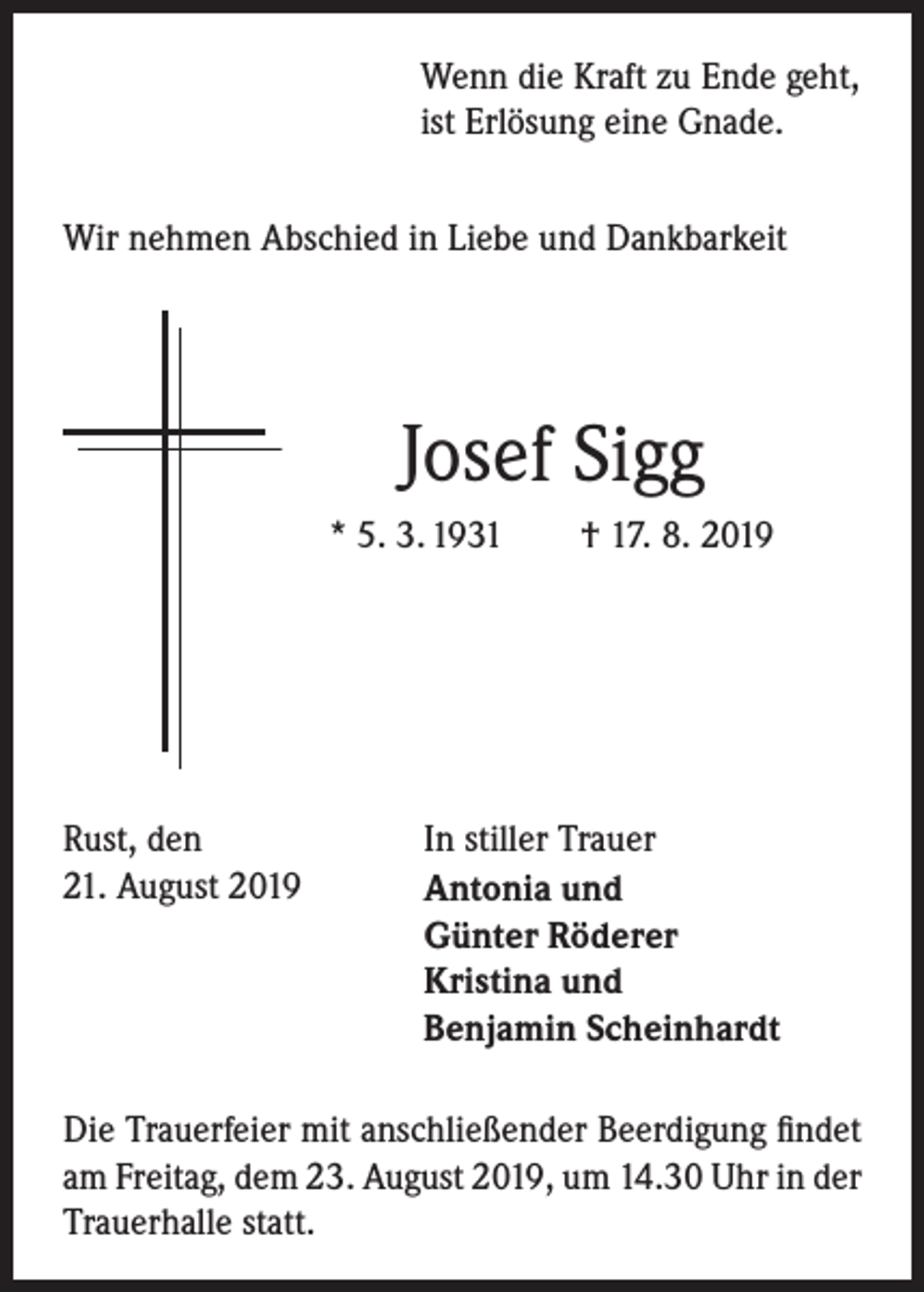 <p>Wenn die Kraft zu Ende geht,<br />ist Erlösung eine Gnade.<br />Wir nehmen Abschied in Liebe und Dankbarkeit</p><p>Josef Sigg<br />* 5. 3. 1931 † 17. 8. 2019</p><p>Rust, den<br />21. August 2019</p><p>In stiller Trauer<br />Antonia und<br />Günter Röderer<br />Kristina und<br />Benjamin Scheinhardt</p><p>Die Trauerfeier mit anschließender Beerdigung findet<br />am Freitag, dem 23. August 2019, um 14.30 Uhr in der<br />Trauerhalle statt.</p>