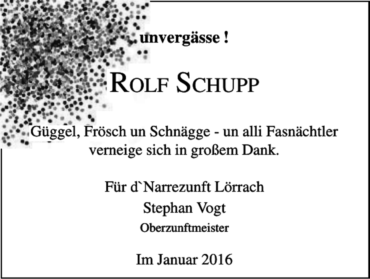 <p>unvergässe !</p><p>ROLF SCHUPP<br />Güggel, Frösch un Schnägge - un alli Fasnächtler<br />verneige sich in großem Dank.<br />Für d`Narrezunft Lörrach<br />Stephan Vogt<br />Oberzunftmeister</p><p>Im Januar 2016</p>