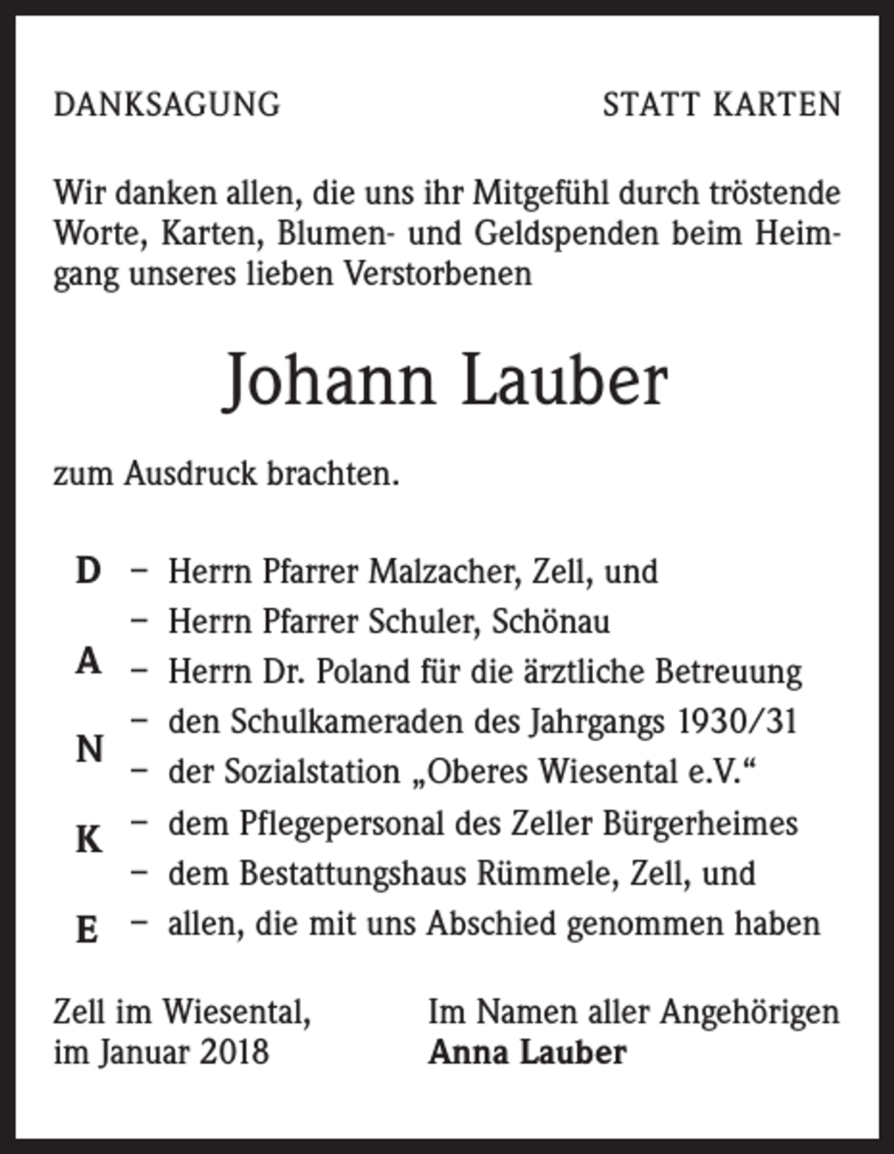 <p>DANKSAGUNG</p><p>STATT KARTEN</p><p>Wir danken allen, die uns ihr Mitgefühl durch tröstende<br />Worte, Karten, Blumen- und Geldspenden beim Heimgang unseres lieben Verstorbenen</p><p>Johann Lauber<br />zum Ausdruck brachten.</p><p>D – Herrn Pfarrer Malzacher, Zell, und<br />– Herrn Pfarrer Schuler, Schönau</p><p>A – Herrn Dr. Poland für die ärztliche Betreuung<br />– den Schulkameraden des Jahrgangs 1930/31<br />– der Sozialstation „Oberes Wiesental e.V.“<br />K – dem Pflegepersonal des Zeller Bürgerheimes<br />– dem Bestattungshaus Rümmele, Zell, und<br />–<br />allen, die mit uns Abschied genommen haben<br />E</p><p>N</p><p>Zell im Wiesental,<br />im Januar 2018</p><p>Im Namen aller Angehörigen<br />Anna Lauber</p>