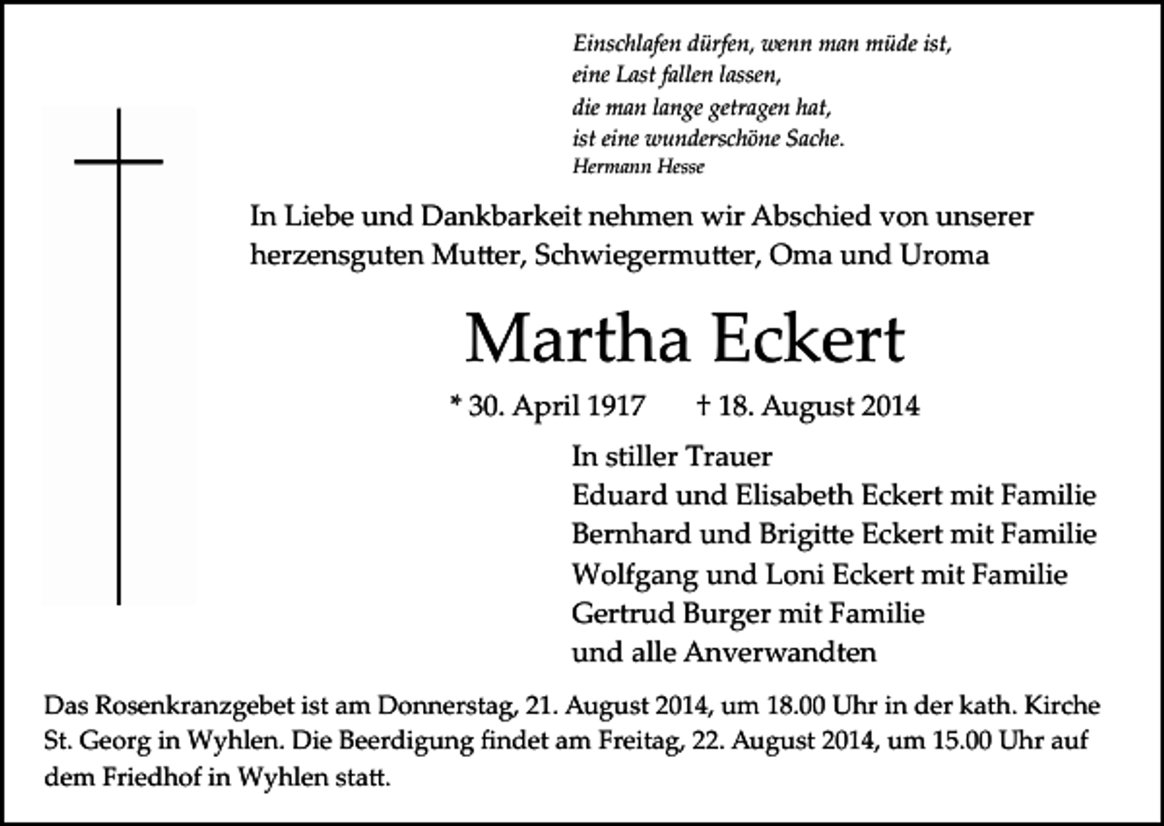 <p>Einschlafen dürfen, wenn man müde ist,<br />eine Last fallen lassen,<br />die man lange getragen hat,<br />ist eine wunderschöne Sache.<br />Hermann Hesse</p><p>In Liebe und Dankbarkeit nehmen wir Abschied von unserer<br />herzensguten Mu�er, Schwiegermu�er, Oma und Uroma</p><p>Martha Eckert<br />* 30. April 1917</p><p>† 18. August 2014</p><p>In stiller Trauer<br />Eduard und Elisabeth Eckert mit Familie<br />Bernhard und Brigi�e Eckert mit Familie<br />Wolfgang und Loni Eckert mit Familie<br />Gertrud Burger mit Familie<br />und alle Anverwandten<br />Das Rosenkranzgebet ist am Donnerstag, 21. August 2014, um 18.00 Uhr in der kath. Kirche<br />St. Georg in Wyhlen. Die Beerdigung ﬁndet am Freitag, 22. August 2014, um 15.00 Uhr auf<br />dem Friedhof in Wyhlen sta�.</p>