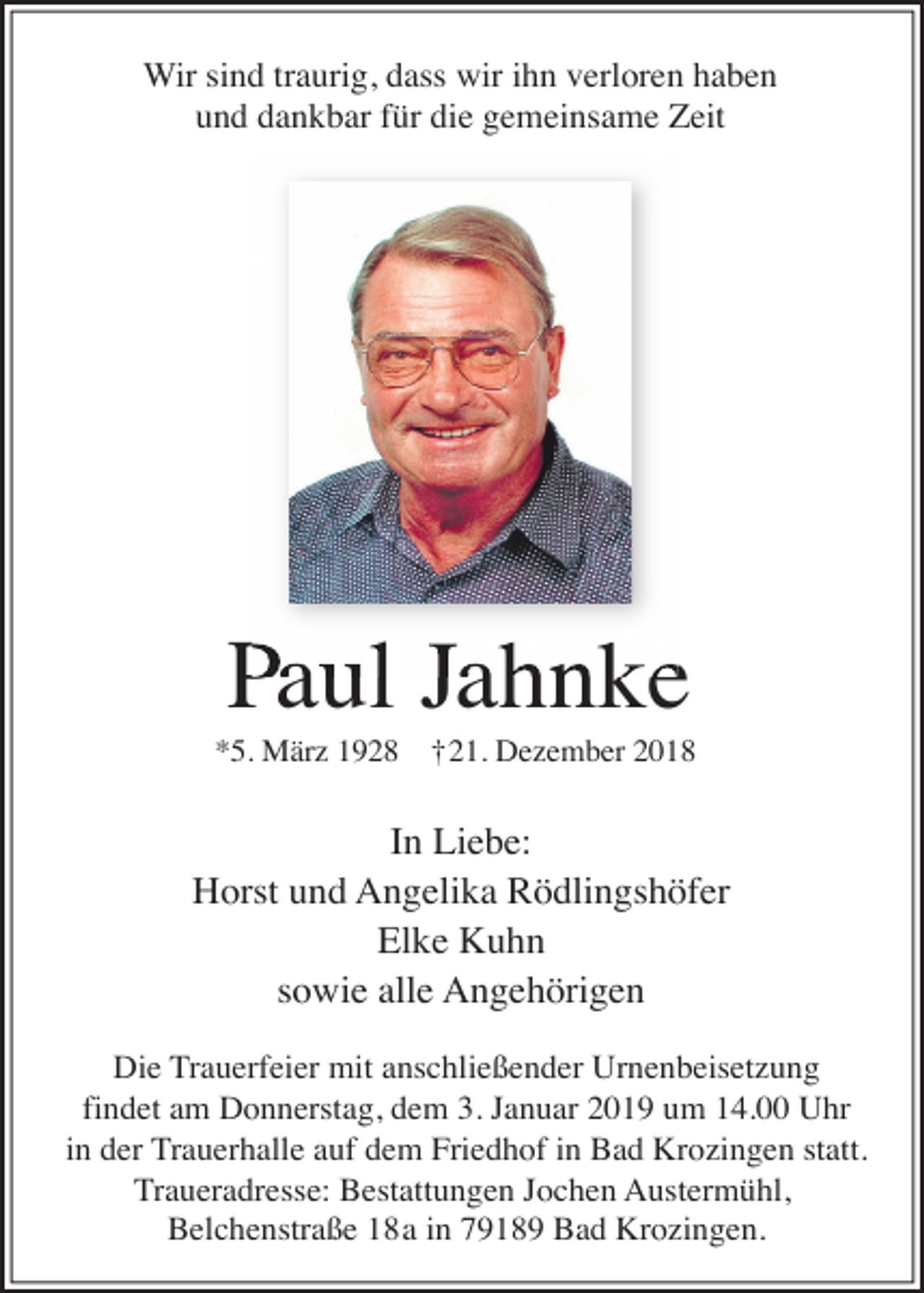 <p>Wir sind traurig, dass wir ihn verloren haben<br />und dankbar für die gemeinsame Zeit</p><p>P Jahnke<br />Paul<br />*5. März 1928 †21. Dezember 2018</p><p>In Liebe:<br />Horst und Angelika Rödlingshöfer<br />Elke Kuhn<br />sowie alle Angehörigen<br />Die Trauerfeier mit anschließender Urnenbeisetzung<br />findet am Donnerstag, dem 3. Januar 2019 um 14.00 Uhr<br />in der Trauerhalle auf dem Friedhof in Bad Krozingen statt.<br />Traueradresse: Bestattungen Jochen Austermühl,<br />Belchenstraße 18a in 79189 Bad Krozingen.</p>
