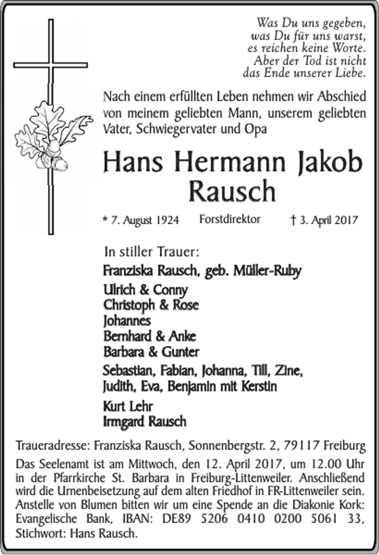 <p>Was Du uns gegeben,<br />was Du für uns warst,<br />es reichen keine Worte.<br />Aber der Tod ist nicht<br />das Ende unserer Liebe.</p><p>Nach einem erfüllten Leben nehmen wir Abschied<br />von meinem geliebten Mann, unserem geliebten<br />Vater, Schwiegervater und Opa</p><p>Hans Hermann Jakob<br />Rausch<br />* 7. August 1924</p><p>Forstdirektor</p><p>3. April 2017</p><p>In stiller Trauer:<br />Franziska Rausch, geb. Müller-Ruby<br />Ulrich &amp; Conny<br />Christoph &amp; Rose<br />Johannes<br />Bernhard &amp; Anke<br />Barbara &amp; Gunter<br />Sebastian, Fabian, Johanna, Till, Zine,<br />Judith, Eva, Benjamin mit Kerstin<br />Kurt Lehr<br />Irmgard Rausch<br />Traueradresse: Franziska Rausch, Sonnenbergstr. 2, 79117 Freiburg<br />Das Seelenamt ist am Mittwoch, den 12. April 2017, um 12.00 Uhr<br />in der Pfarrkirche St. Barbara in Freiburg-Littenweiler. Anschließend<br />wird die Urnenbeisetzung auf dem alten Friedhof in FR-Littenweiler sein.<br />Anstelle von Blumen bitten wir um eine Spende an die Diakonie Kork:<br />Evangelische Bank, IBAN: DE89 5206 041200 5061 33,<br />Stichwort: Hans Rausch.</p>