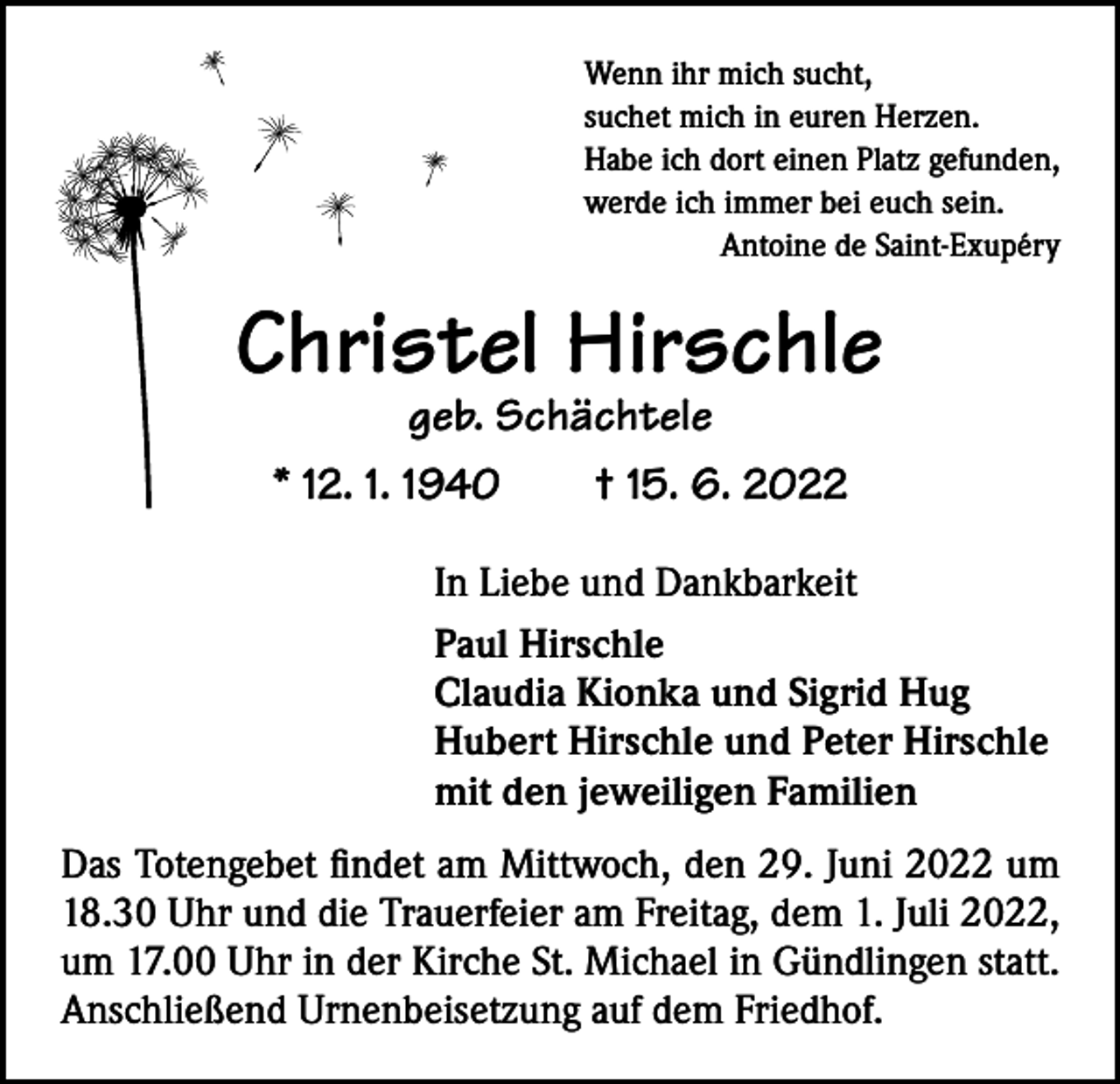 <p>Wenn ihr mich sucht,<br />suchet mich in euren Herzen.<br />Habe ich dort einen Platz gefunden,<br />werde ich immer bei euch sein.</p><p>Antoine de Saint-Exupéry</p><p>Christel Hirschle<br />geb. Schächtele</p><p>* 12. 1. 1940 † 15. 6. 2022<br />In Liebe und Dankbarkeit<br />Paul Hirschle<br />Claudia Kionka und Sigrid Hug<br />Hubert Hirschle und Peter Hirschle<br />mit den jeweiligen Familien<br />Das Totengebet findet am Mittwoch, den 29. Juni 2022 um<br />18.30 Uhr und die Trauerfeier am Freitag, dem 1. Juli 2022,<br />um 17.00 Uhr in der Kirche St. Michael in Gündlingen statt.<br />Anschließend Urnenbeisetzung auf dem Friedhof.</p>
