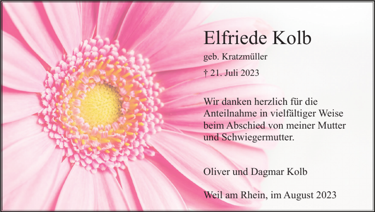 <p>Elfriede Kolb<br />geb. Kratzmüller<br />† 21. Juli 2023</p><p>Wir danken herzlich für die<br />Anteilnahme in vielfältiger Weise<br />beim Abschied von meiner Mutter<br />und Schwiegermutter.<br />Oliver und Dagmar Kolb<br />Weil am Rhein, im August 2023</p>