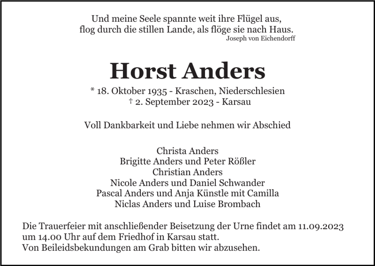<p>Und meine Seele spannte weit ihre Flügel aus,<br />flog durch die stillen Lande, als flöge sie nach Haus.<br />Joseph von Eichendorff</p><p>Horst Anders<br />* 18. Oktober 1935 - Kraschen, Niederschlesien<br />† 2. September 2023 - Karsau<br />Voll Dankbarkeit und Liebe nehmen wir Abschied<br />Christa Anders<br />Brigitte Anders und Peter Rößler<br />Christian Anders<br />Nicole Anders und Daniel Schwander<br />Pascal Anders und Anja Künstle mit Camilla<br />Niclas Anders und Luise Brombach<br />Die Trauerfeier mit anschließender Beisetzung der Urne findet am 11.09.2023<br />um 14.00 Uhr auf dem Friedhof in Karsau statt.<br />Von Beileidsbekundungen am Grab bitten wir abzusehen.</p>