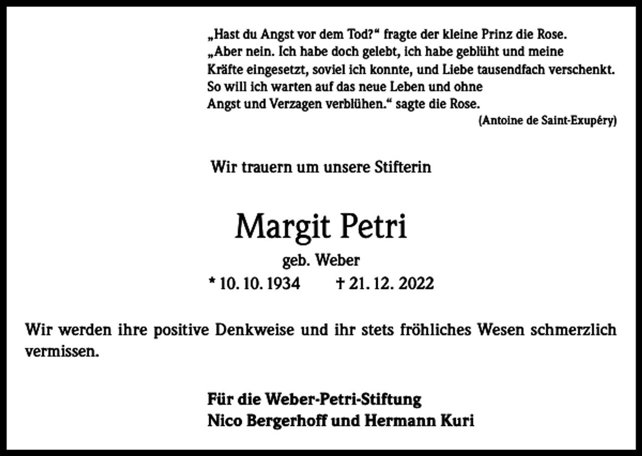 <p>„Hast du Angst vor dem Tod?“ fragte der kleine Prinz die Rose.<br />„Aber nein. Ich habe doch gelebt, ich habe geblüht und meine<br />Kräfte eingesetzt, soviel ich konnte, und Liebe tausendfach verschenkt.<br />So will ich warten auf das neue Leben und ohne<br />Angst und Verzagen verblühen.“ sagte die Rose.</p><p>(Antoine de Saint-Exupéry)</p><p>Wir trauern um unsere Stifterin</p><p>Margit Petri<br />geb. Weber<br />* 10. 10. 1934<br />† 21. 12. 2022<br />Wir werden ihre positive Denkweise und ihr stets fröhliches Wesen schmerzlich<br />vermissen.<br />Für die Weber-Petri-Stiftung<br />Nico Bergerhoff und Hermann Kuri</p>
