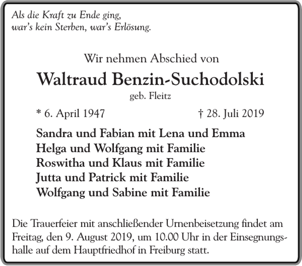 <p>Als die Kraft zu Ende ging,<br />war’s kein Sterben, war’s Erlösung.</p><p>Wir nehmen Abschied von</p><p>Waltraud Benzin-Suchodolski<br />geb. Fleitz</p><p>* 6. April 1947</p><p>† 28. Juli 2019</p><p>Sandra und Fabian mit Lena und Emma<br />Helga und Wolfgang mit Familie<br />Roswitha und Klaus mit Familie<br />Jutta und Patrick mit Familie<br />Wolfgang und Sabine mit Familie<br />Die Trauerfeier mit anschließender Urnenbeisetzung findet am<br />Freitag, den 9. August 2019, um 10.00 Uhr in der Einsegnungshalle auf dem Hauptfriedhof in Freiburg statt.</p>