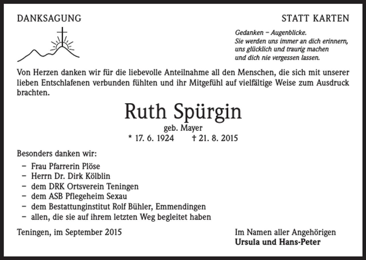 <p>DANKSAGUNG</p><p>STATT KARTEN<br />Gedanken – Augenblicke.<br />Sie werden uns immer an dich erinnern,<br />uns glücklich und traurig machen<br />und dich nie vergessen lassen.</p><p>Von Herzen danken wir für die liebevolle Anteilnahme all den Menschen, die sich mit unserer<br />lieben Entschlafenen verbunden fühlten und ihr Mitgefühl auf vielfältige Weise zum Ausdruck<br />brachten.</p><p>Ruth Spürgin<br />geb. Mayer<br />* 17. 6. 1924 † 21. 8. 2015</p><p>Besonders danken wir:<br />– Frau Pfarrerin Plöse<br />– Herrn Dr. Dirk Kölblin<br />– dem DRK Ortsverein Teningen<br />– dem ASB Pflegeheim Sexau<br />– dem Bestattunginstitut Rolf Bühler, Emmendingen<br />– allen, die sie auf ihrem letzten Weg begleitet haben<br />Teningen, im September 2015 Im Namen aller Angehörigen<br />Ursula und Hans-Peter</p>