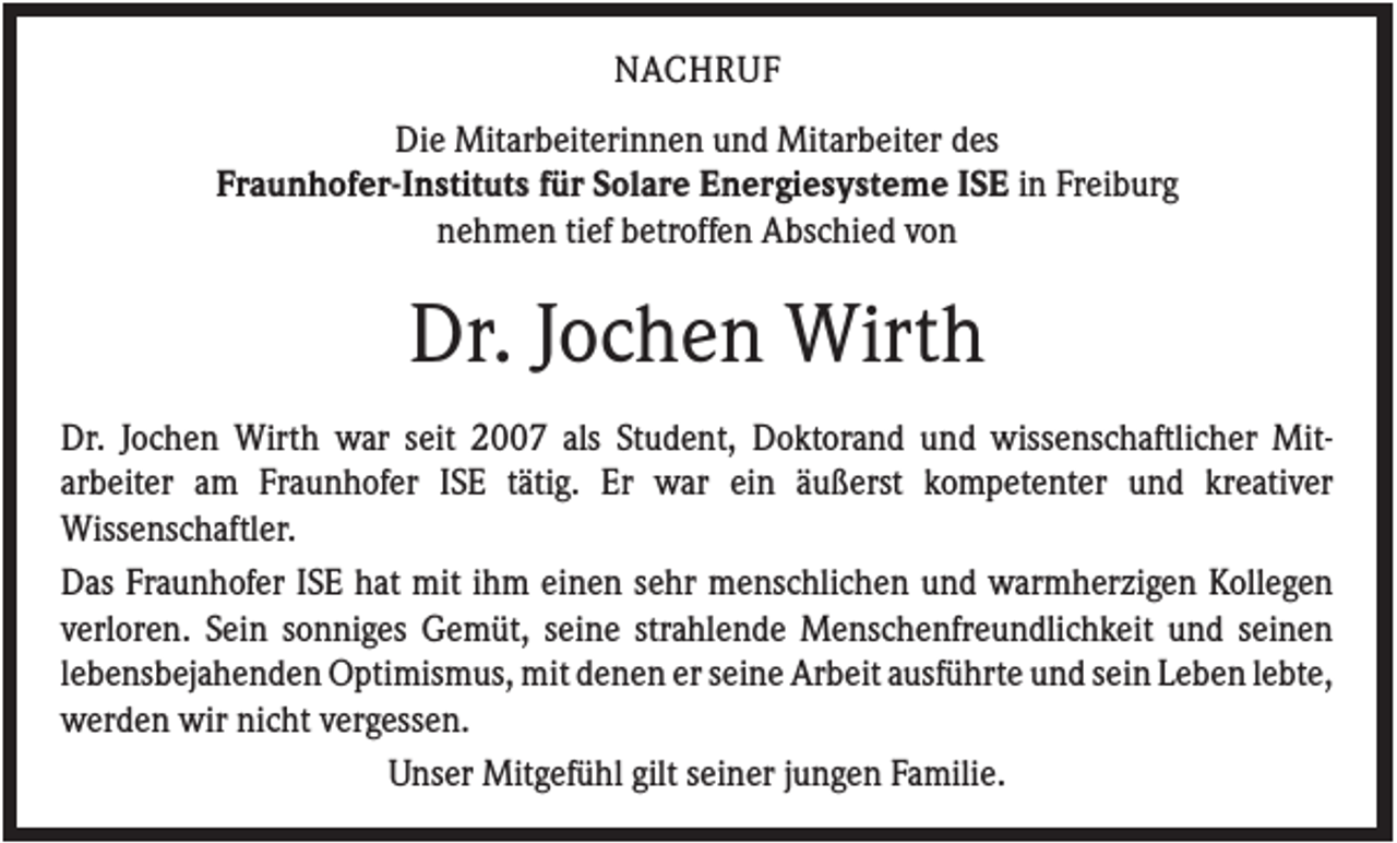 <p>NACHRUF<br />Die Mitarbeiterinnen und Mitarbeiter des<br />Fraunhofer-Instituts für Solare Energiesysteme ISE in Freiburg<br />nehmen tief betroffen Abschied von</p><p>Dr. Jochen Wirth<br />Dr. Jochen Wirth war seit 2007 als Student, Doktorand und wissenschaftlicher Mitarbeiter am Fraunhofer ISE tätig. Er war ein äußerst kompetenter und kreativer<br />Wissenschaftler.<br />Das Fraunhofer ISE hat mit ihm einen sehr menschlichen und warmherzigen Kollegen<br />verloren. Sein sonniges Gemüt, seine strahlende Menschenfreundlichkeit und seinen<br />lebensbejahenden Optimismus, mit denen er seine Arbeit ausführte und sein Leben lebte,<br />werden wir nicht vergessen.<br />Unser Mitgefühl gilt seiner jungen Familie.</p>