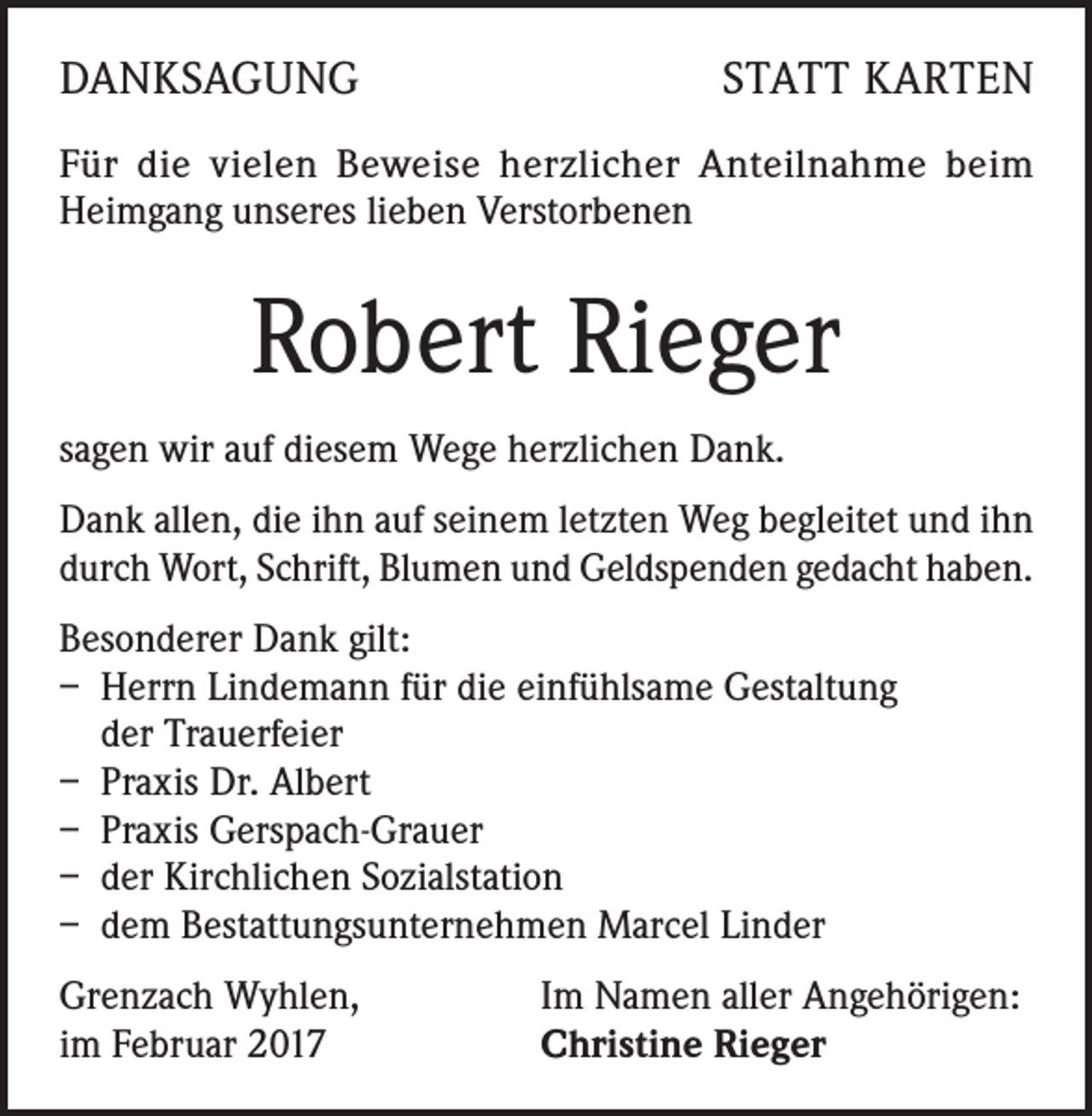 <p>DANKSAGUNG</p><p>STATT KARTEN</p><p>Für die vielen Beweise herzlicher Anteilnahme beim<br />Heimgang unseres lieben Verstorbenen</p><p>Robert Rieger<br />sagen wir auf diesem Wege herzlichen Dank.<br />Dank allen, die ihn auf seinem letzten Weg begleitet und ihn<br />durch Wort, Schrift, Blumen und Geldspenden gedacht haben.<br />Besonderer Dank gilt:<br />– Herrn Lindemann für die einfühlsame Gestaltung<br />der Trauerfeier<br />– Praxis Dr. Albert<br />– Praxis Gerspach-Grauer<br />– der Kirchlichen Sozialstation<br />– dem Bestattungsunternehmen Marcel Linder<br />Grenzach Wyhlen,<br />im Februar 2017</p><p>Im Namen aller Angehörigen:<br />Christine Rieger</p>