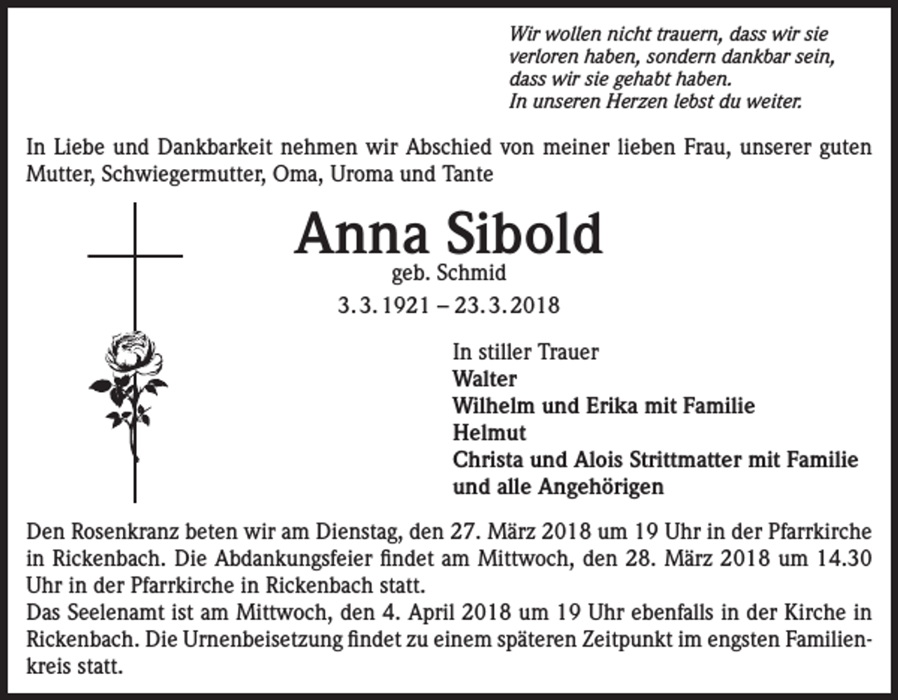 <p>Wir wollen nicht trauern, dass wir sie<br />verloren haben, sondern dankbar sein,<br />dass wir sie gehabt haben.<br />In unseren Herzen lebst du weiter.</p><p>In Liebe und Dankbarkeit nehmen wir Abschied von meiner lieben Frau, unserer guten<br />Mutter, Schwiegermutter, Oma, Uroma und Tante</p><p>Anna Sibold<br />geb. Schmid<br />3. 3. 1921 – 23. 3. 2018</p><p>In stiller Trauer<br />Walter<br />Wilhelm und Erika mit Familie<br />Helmut<br />Christa und Alois Strittmatter mit Familie<br />und alle Angehörigen<br />Den Rosenkranz beten wir am Dienstag, den 27. März 2018 um 19 Uhr in der Pfarrkirche<br />in Rickenbach. Die Abdankungsfeier findet am Mittwoch, den 28. März 2018 um 14.30<br />Uhr in der Pfarrkirche in Rickenbach statt.<br />Das Seelenamt ist am Mittwoch, den 4. April 2018 um 19 Uhr ebenfalls in der Kirche in<br />Rickenbach. Die Urnenbeisetzung findet zu einem späteren Zeitpunkt im engsten Familienkreis statt.</p>