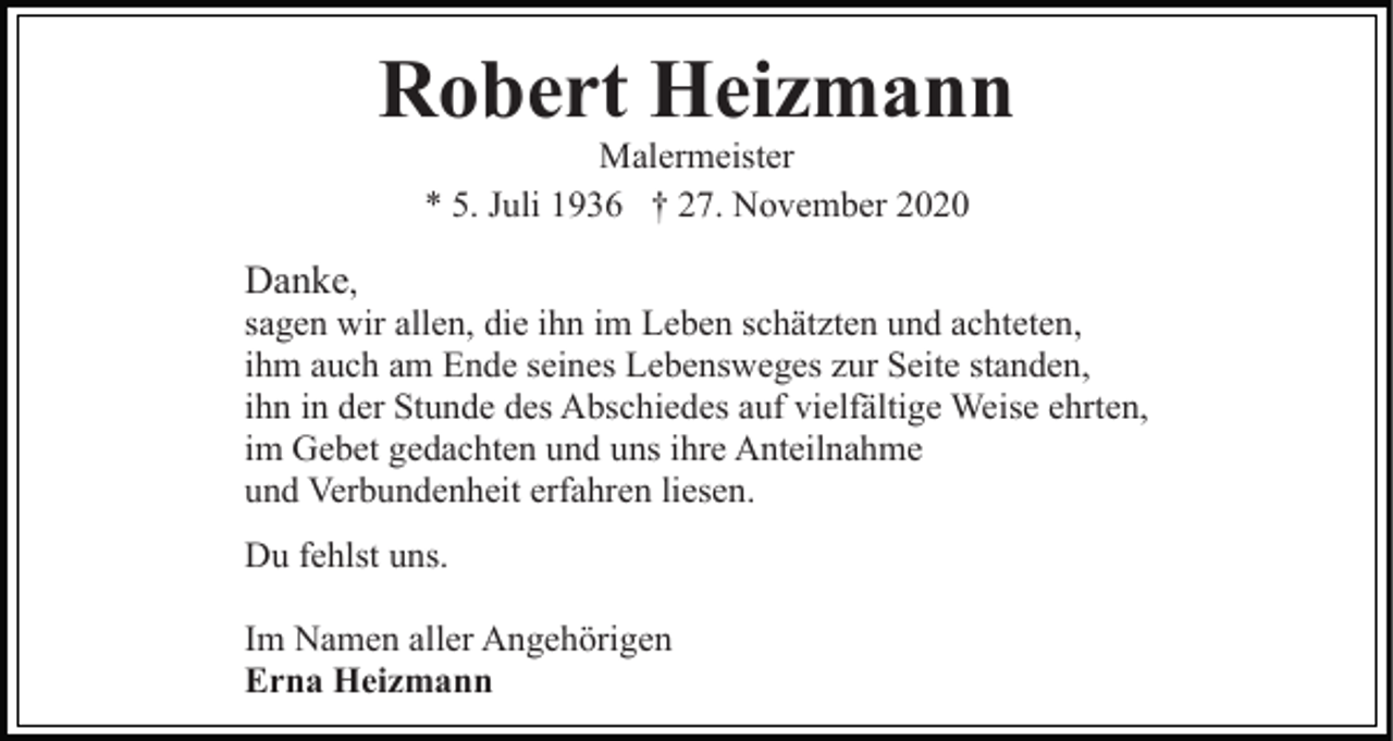 <p>Robert Heizmann<br />Malermeister<br />* 5. Juli 1936 † 27. November 2020</p><p>Danke,<br />sagen wir allen, die ihn im Leben schätzten und achteten,<br />ihm auch am Ende seines Lebensweges zur Seite standen,<br />ihn in der Stunde des Abschiedes auf vielfältige Weise ehrten,<br />im Gebet gedachten und uns ihre Anteilnahme<br />und Verbundenheit erfahren liesen.<br />Du fehlst uns.<br />Im Namen aller Angehörigen<br />Erna Heizmann</p>