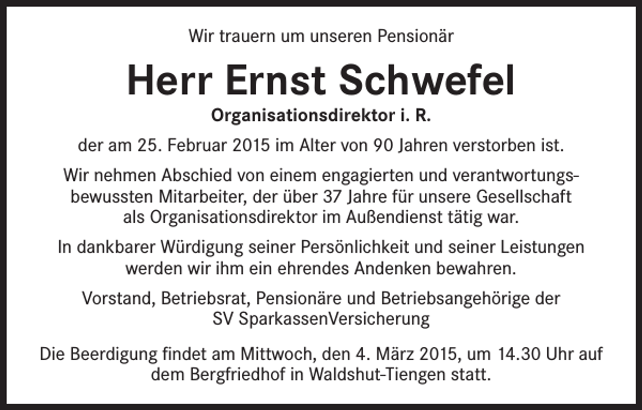 <p>Wir trauern um unseren Pensionär</p><p>Herr Ernst Schwefel<br />Organisationsdirektor i. R.</p><p>der am 25. Februar 2015 im Alter von 90 Jahren verstorben ist.<br />Wir nehmen Abschied von einem engagierten und verantwortungs­<br />bewussten Mitarbeiter, der über 37 Jahre für unsere Gesellschaft<br />als Organisationsdirektor im Außendienst tätig war.<br />In dankbarer Würdigung seiner Persönlichkeit und seiner Leistungen<br />werden wir ihm ein ehrendes Andenken bewahren.<br />Vorstand, Betriebsrat, Pensionäre und Betriebsangehörige der<br />SV SparkassenVersicherung<br />Die Beerdigung findet am Mittwoch, den 4. März 2015, um 14.30 Uhr auf<br />dem Bergfriedhof in Waldshut-Tiengen statt.</p>