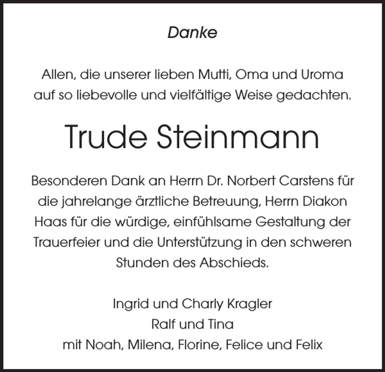 <p>Danke<br />Allen, die unserer lieben Mutti, Oma und Uroma<br />auf so liebevolle und vielfältige Weise gedachten.</p><p>Trude Steinmann<br />Besonderen Dank an Herrn Dr. Norbert Carstens für<br />die jahrelange ärztliche Betreuung, Herrn Diakon<br />Haas für die würdige, einfühlsame Gestaltung der<br />Trauerfeier und die Unterstützung in den schweren<br />Stunden des Abschieds.<br />Ingrid und Charly Kragler<br />Ralf und Tina<br />mit Noah, Milena, Florine, Felice und Felix</p>