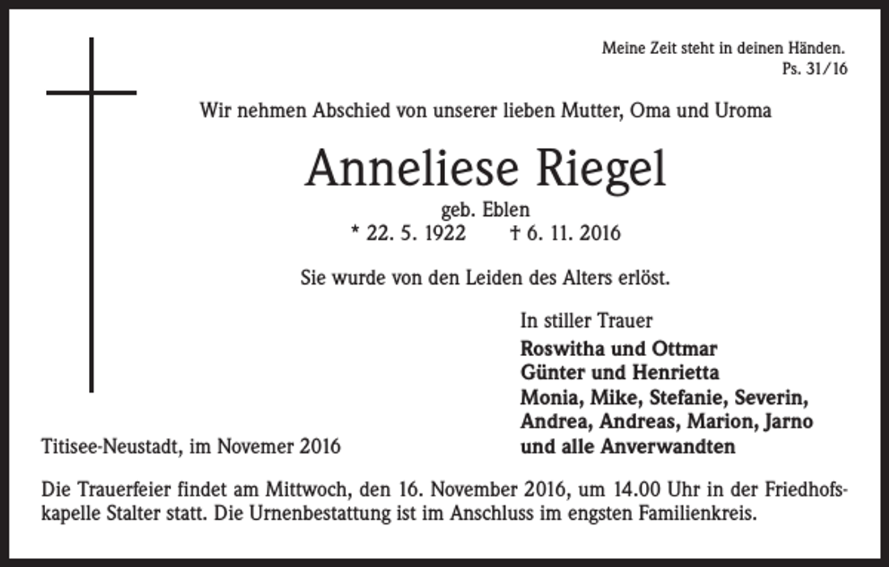 <p>Meine Zeit steht in deinen Händen.</p><p>Ps. 31/16</p><p>Wir nehmen Abschied von unserer lieben Mutter, Oma und Uroma</p><p>Anneliese Riegel<br />geb. Eblen<br />* 22. 5. 1922 † 6. 11. 2016</p><p>Sie wurde von den Leiden des Alters erlöst.</p><p>Titisee-Neustadt, im Novemer 2016</p><p>In stiller Trauer<br />Roswitha und Ottmar<br />Günter und Henrietta<br />Monia, Mike, Stefanie, Severin,<br />Andrea, Andreas, Marion, Jarno<br />und alle Anverwandten</p><p>Die Trauerfeier findet am Mittwoch, den 16. November 2016, um 14.00 Uhr in der Friedhofskapelle Stalter statt. Die Urnenbestattung ist im Anschluss im engsten Familienkreis.</p>