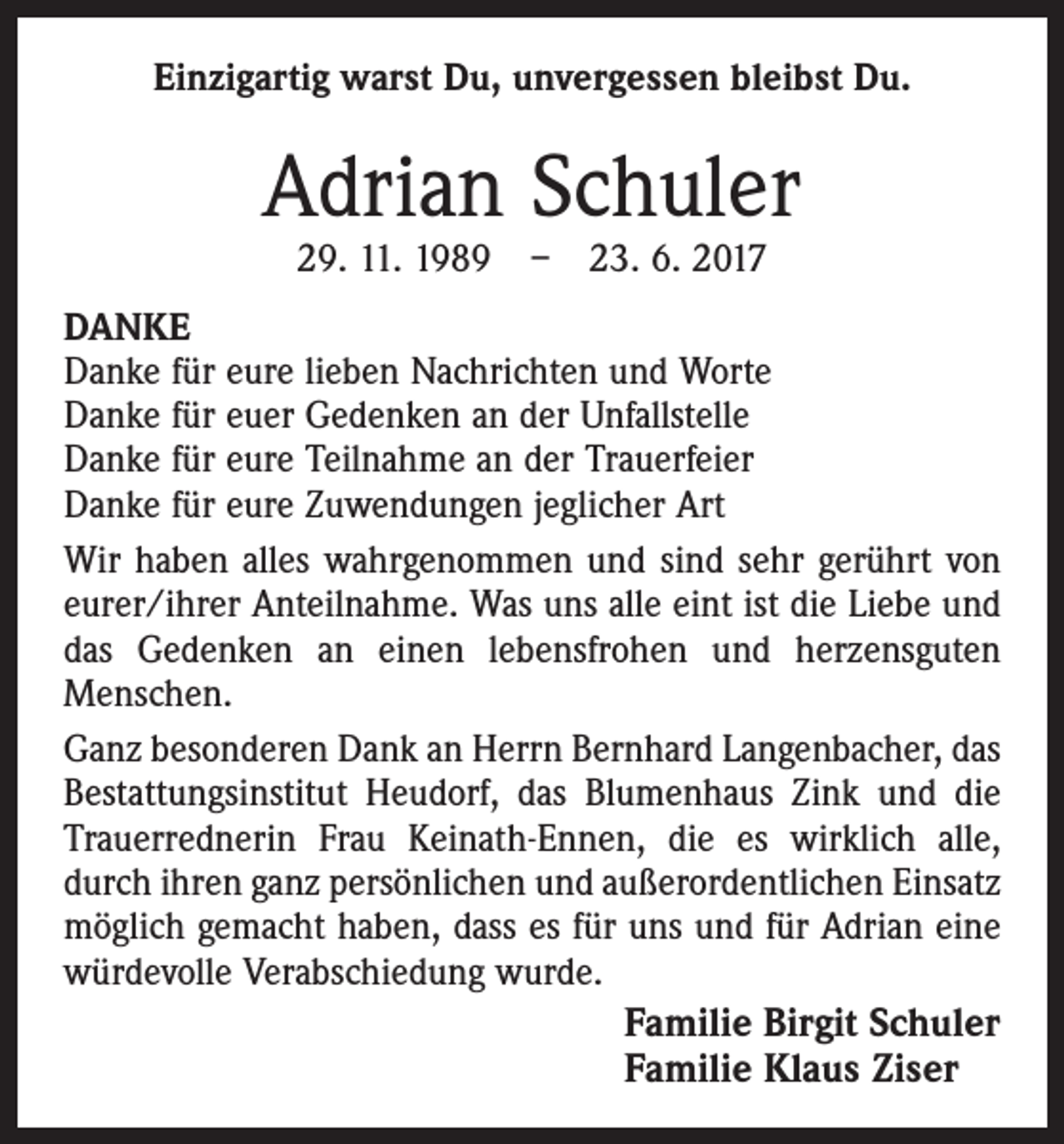 <p>Einzigartig warst Du, unvergessen bleibst Du.</p><p>Adrian Schuler<br />29. 11. 1989 – 23. 6. 2017</p><p>DANKE<br />Danke für eure lieben Nachrichten und Worte<br />Danke für euer Gedenken an der Unfallstelle<br />Danke für eure Teilnahme an der Trauerfeier<br />Danke für eure Zuwendungen jeglicher Art<br />Wir haben alles wahrgenommen und sind sehr gerührt von<br />eurer/ihrer Anteilnahme. Was uns alle eint ist die Liebe und<br />das Gedenken an einen lebensfrohen und herzensguten<br />Menschen.<br />Ganz besonderen Dank an Herrn Bernhard Langenbacher, das<br />Bestattungsinstitut Heudorf, das Blumenhaus Zink und die<br />Trauerrednerin Frau Keinath-Ennen, die es wirklich alle,<br />durch ihren ganz persönlichen und außerordentlichen Einsatz<br />möglich gemacht haben, dass es für uns und für Adrian eine<br />würdevolle Verabschiedung wurde.</p><p>Familie Birgit Schuler<br />Familie Klaus Ziser</p>