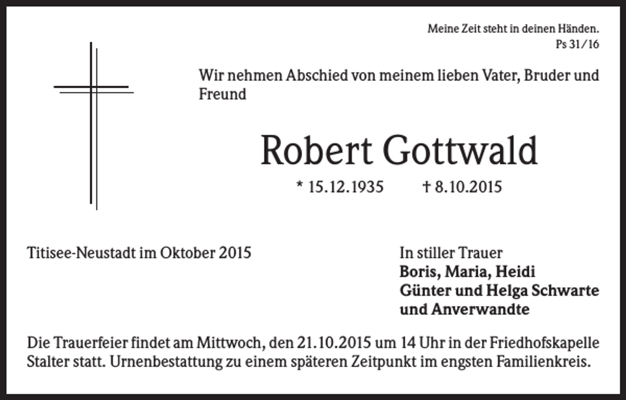 <p>Meine Zeit steht in deinen Händen.<br />Ps 31/16</p><p>Wir nehmen Abschied von meinem lieben Vater, Bruder und<br />Freund</p><p>Robert Gottwald<br />* 15.12.1935</p><p>Titisee-Neustadt im Oktober 2015</p><p>† 8.10.2015</p><p>In stiller Trauer<br />Boris, Maria, Heidi<br />Günter und Helga Schwarte<br />und Anverwandte</p><p>Die Trauerfeier findet am Mittwoch, den 21.10.2015 um 14 Uhr in der Friedhofskapelle<br />Stalter statt. Urnenbestattung zu einem späteren Zeitpunkt im engsten Familienkreis.</p>