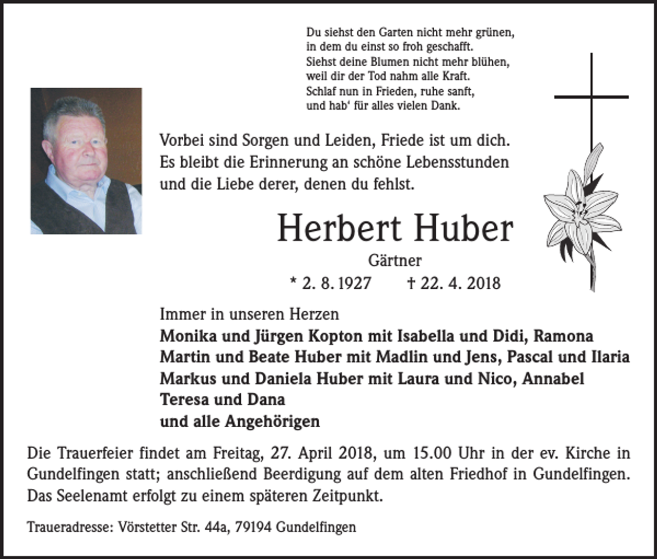<p>Du siehst den Garten nicht mehr grünen,<br />in dem du einst so froh geschafft.<br />Siehst deine Blumen nicht mehr blühen,<br />weil dir der Tod nahm alle Kraft.<br />Schlaf nun in Frieden, ruhe sanft,<br />und hab‘ für alles vielen Dank.</p><p>Vorbei sind Sorgen und Leiden, Friede ist um dich.<br />Es bleibt die Erinnerung an schöne Lebensstunden<br />und die Liebe derer, denen du fehlst.</p><p>Herbert Huber<br />Gärtner<br />* 2. 8. 1927 † 22. 4. 2018</p><p>Immer in unseren Herzen<br />Monika und Jürgen Kopton mit Isabella und Didi, Ramona<br />Martin und Beate Huber mit Madlin und Jens, Pascal und Ilaria<br />Markus und Daniela Huber mit Laura und Nico, Annabel<br />Teresa und Dana<br />und alle Angehörigen</p><p>Die Trauerfeier findet am Freitag, 27. April 2018, um 15.00 Uhr in der ev. Kirche in<br />Gundelfingen statt; anschließend Beerdigung auf dem alten Friedhof in Gundelfingen.<br />Das Seelenamt erfolgt zu einem späteren Zeitpunkt.<br />Traueradresse: Vörstetter Str. 44a, 79194 Gundelfingen</p>