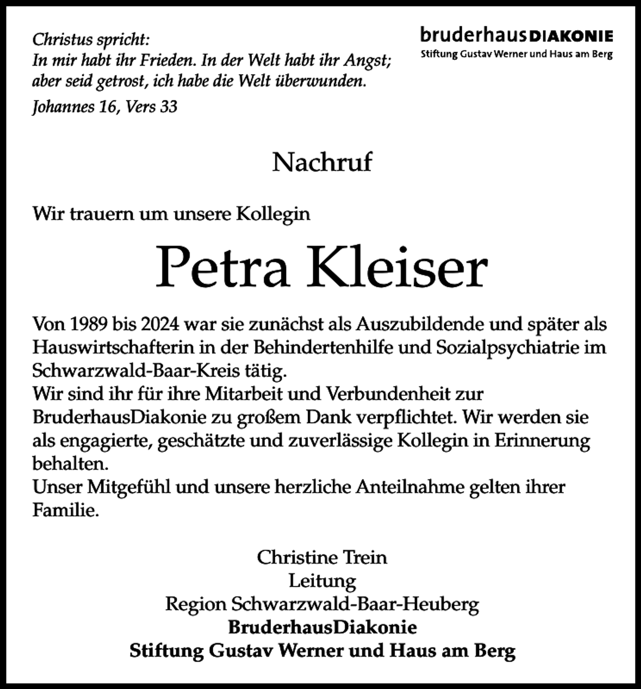<p>Christus spricht:<br />In mir habt ihr Frieden. In der Welt habt ihr Angst;<br />aber seid getrost, ich habe die Welt überwunden.<br />Johannes 16, Vers 33</p><p>Nachruf<br />Wir trauern um unsere Kollegin</p><p>Petra Kleiser<br />Von 1989 bis 2024 war sie zunächst als Auszubildende und später als<br />Hauswirtschafterin in der Behindertenhilfe und Sozialpsychiatrie im<br />Schwarzwald-Baar-Kreis tätig.<br />Wir sind ihr für ihre Mitarbeit und Verbundenheit zur<br />BruderhausDiakonie zu großem Dank verpflichtet. Wir werden sie<br />als engagierte, geschätzte und zuverlässige Kollegin in Erinnerung<br />behalten.<br />Unser Mitgefühl und unsere herzliche Anteilnahme gelten ihrer<br />Familie.<br />Christine Trein<br />Leitung<br />Region Schwarzwald-Baar-Heuberg<br />BruderhausDiakonie<br />Stiftung Gustav Werner und Haus am Berg</p>