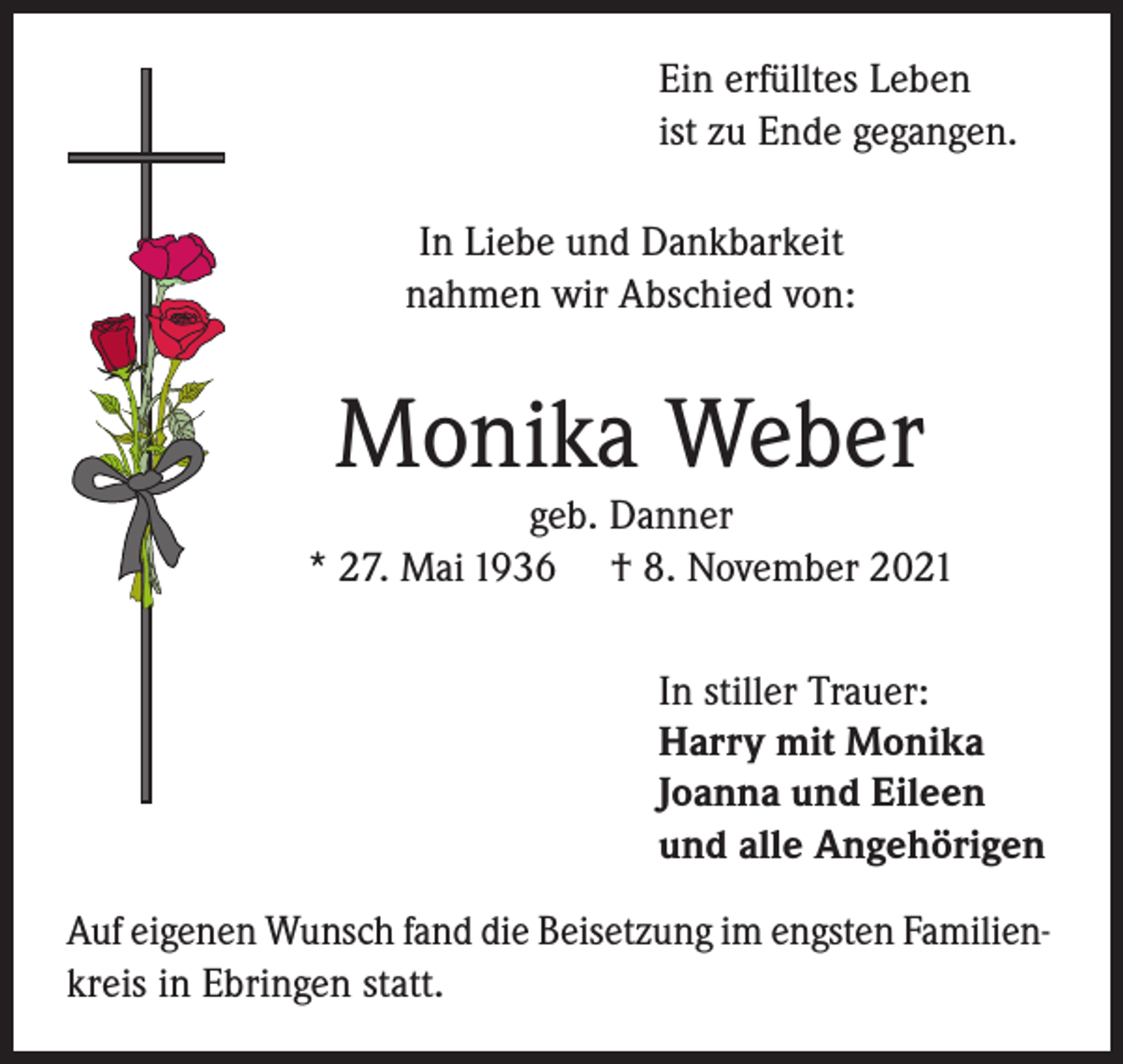 <p>Ein erfülltes Leben<br />ist zu Ende gegangen.<br />In Liebe und Dankbarkeit<br />nahmen wir Abschied von:</p><p>Monika Weber</p><p>geb. Danner<br />* 27. Mai 1936 † 8. November 2021<br />In stiller Trauer:<br />Harry mit Monika<br />Joanna und Eileen<br />und alle Angehörigen<br />Auf eigenen Wunsch fand die Beisetzung im engsten Familienkreis in Ebringen statt.</p>