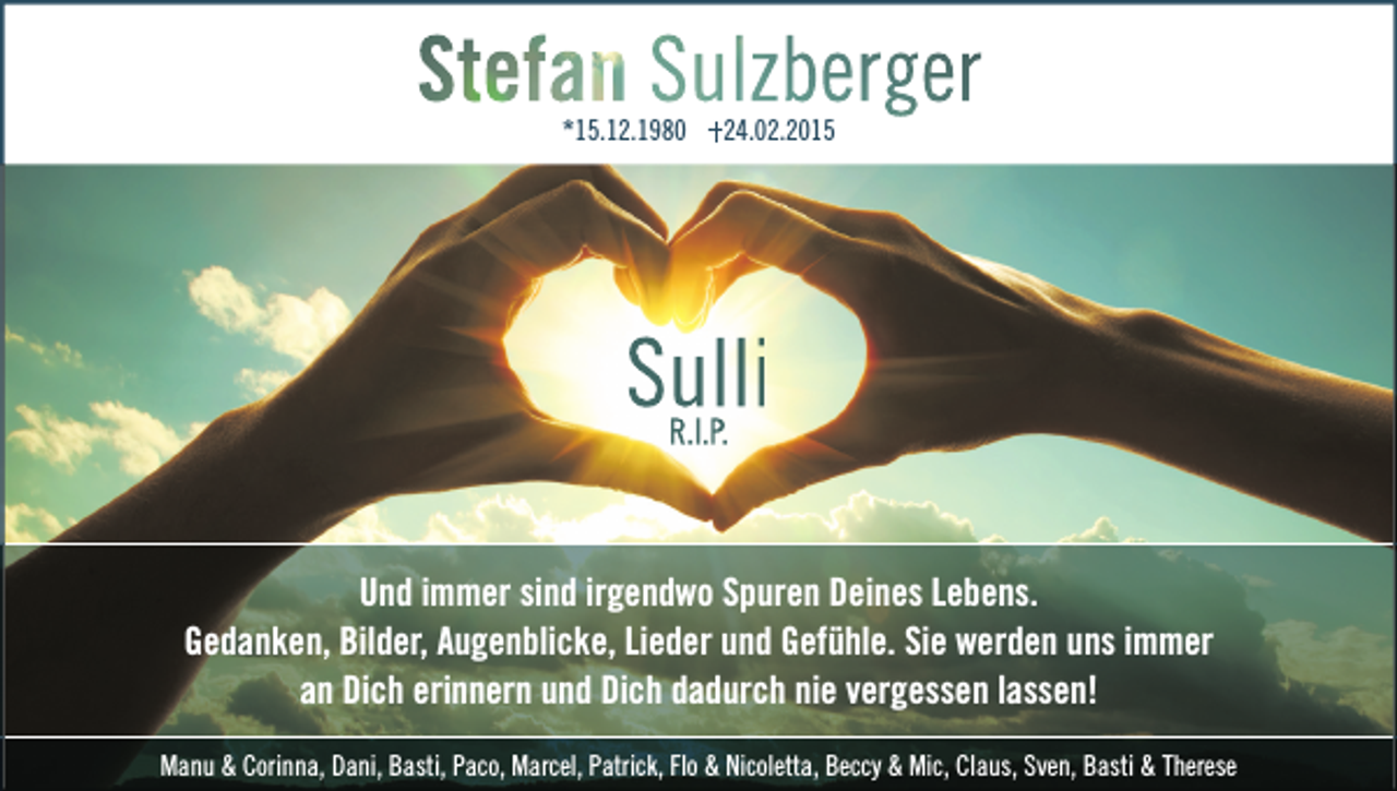 <p>*15.12.1980</p><p>24.02.2015</p><p>Sulli<br />R.I.P.</p><p>Und immer sind irgendwo Spuren Deines Lebens.<br />Gedanken, Bilder, Augenblicke, Lieder und Gefühle. Sie werden uns immer<br />an Dich erinnern und Dich dadurch nie vergessen lassen!<br />Manu &amp; Corinna, Dani, Basti, Paco, Marcel, Patrick, Flo &amp; Nicoletta, Beccy &amp; Mic, Claus, Sven, Basti &amp; Therese</p>