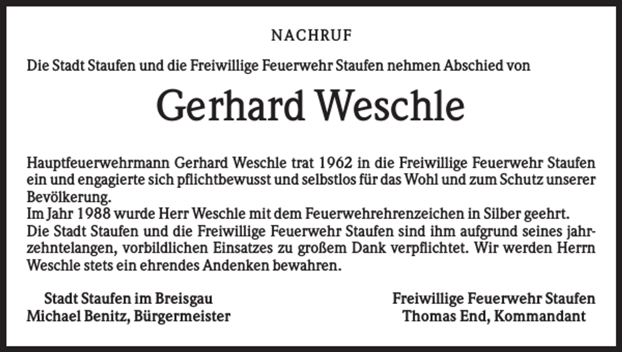 <p>NA CHRUF<br />Die Stadt Staufen und die Freiwillige Feuerwehr Staufen nehmen Abschied von</p><p>Gerhard Weschle<br />Hauptfeuerwehrmann Gerhard Weschle trat 1962 in die Freiwillige Feuerwehr Staufen<br />ein und engagierte sich pflichtbewusst und selbstlos für das Wohl und zum Schutz unserer<br />Bevölkerung.<br />Im Jahr 1988 wurde Herr Weschle mit dem Feuerwehrehrenzeichen in Silber geehrt.<br />Die Stadt Staufen und die Freiwillige Feuerwehr Staufen sind ihm aufgrund seines jahrzehntelangen, vorbildlichen Einsatzes zu großem Dank verpflichtet. Wir werden Herrn<br />Weschle stets ein ehrendes Andenken bewahren.<br />Stadt Staufen im Breisgau<br />Michael Benitz, Bürgermeister</p><p>Freiwillige Feuerwehr Staufen<br />Thomas End, Kommandant</p>