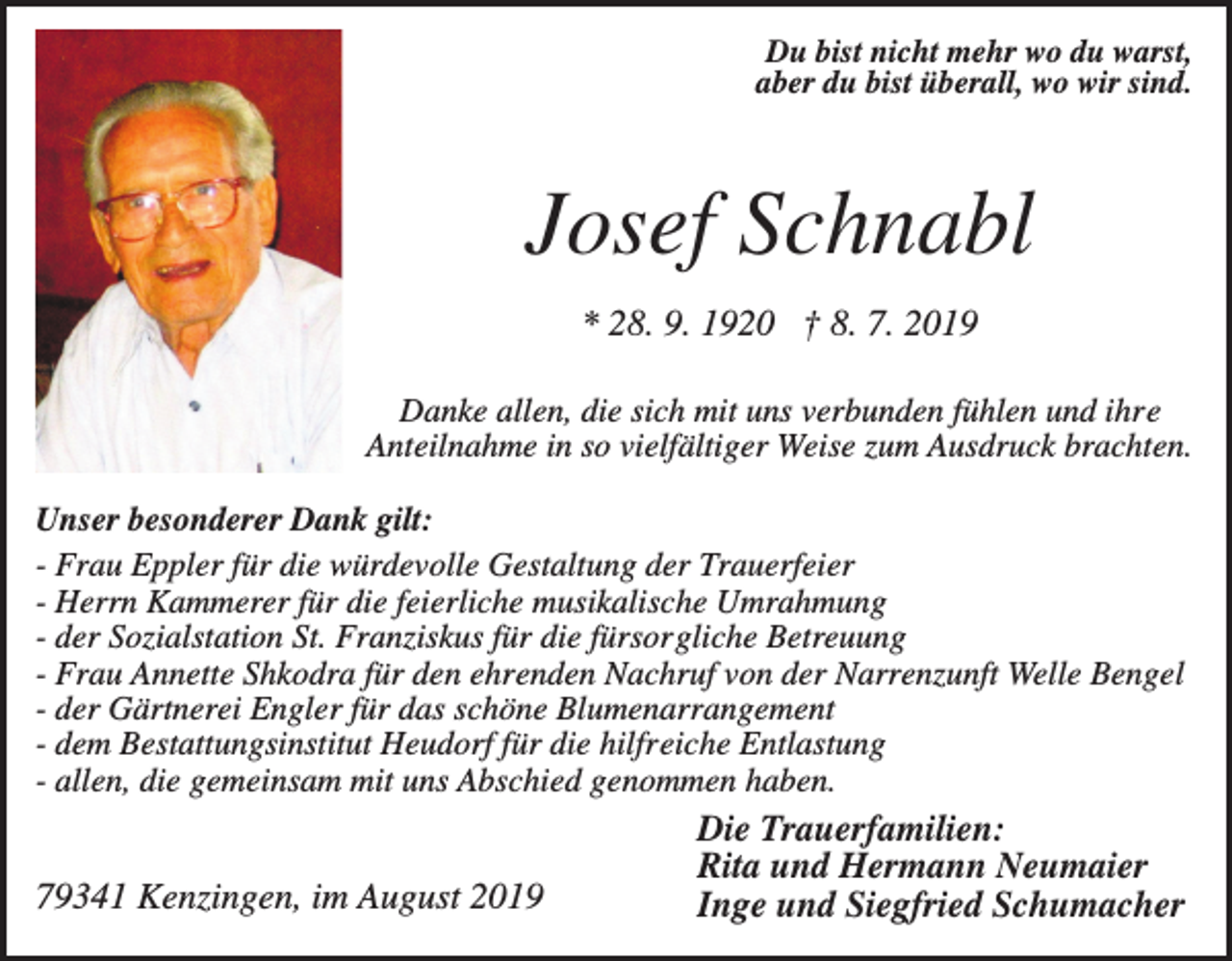 <p>Du bist nicht mehr wo du warst,<br />aber du bist überall, wo wir sind.</p><p>Josef Schnabl<br />* 28. 9. 1920 † 8. 7. 2019<br />Danke allen, die sich mit uns verbunden fühlen und ihre<br />Anteilnahme in so vielfältiger Weise zum Ausdruck brachten.<br />Unser besonderer Dank gilt:<br />- Frau Eppler für die würdevolle Gestaltung der Trauerfeier<br />- Herrn Kammerer für die feierliche musikalische Umrahmung<br />- der Sozialstation St. Franziskus für die fürsorgliche Betreuung<br />- Frau Annette Shkodra für den ehrenden Nachruf von der Narrenzunft Welle Bengel<br />- der Gärtnerei Engler für das schöne Blumenarrangement<br />- dem Bestattungsinstitut Heudorf für die hilfreiche Entlastung<br />- allen, die gemeinsam mit uns Abschied genommen haben.</p><p>79341 Kenzingen, im August 2019</p><p>Die Trauerfamilien:<br />Rita und Hermann Neumaier<br />Inge und Siegfried Schumacher</p>