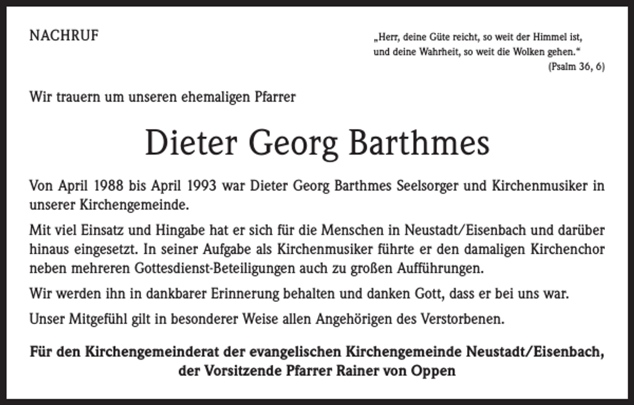 <p>NACHRUF</p><p>„Herr, deine Güte reicht, so weit der Himmel ist,<br />und deine Wahrheit, so weit die Wolken gehen.“</p><p>(Psalm 36, 6)</p><p>Wir trauern um unseren ehemaligen Pfarrer</p><p>Dieter Georg Barthmes<br />Von April 1988 bis April 1993 war Dieter Georg Barthmes Seelsorger und Kirchenmusiker in<br />unserer Kirchengemeinde.<br />Mit viel Einsatz und Hingabe hat er sich für die Menschen in Neustadt/Eisenbach und darüber<br />hinaus eingesetzt. In seiner Aufgabe als Kirchenmusiker führte er den damaligen Kirchenchor<br />neben mehreren Gottesdienst-Beteiligungen auch zu großen Aufführungen.<br />Wir werden ihn in dankbarer Erinnerung behalten und danken Gott, dass er bei uns war.<br />Unser Mitgefühl gilt in besonderer Weise allen Angehörigen des Verstorbenen.<br />Für den Kirchengemeinderat der evangelischen Kirchengemeinde Neustadt/Eisenbach,<br />der Vorsitzende Pfarrer Rainer von Oppen</p>