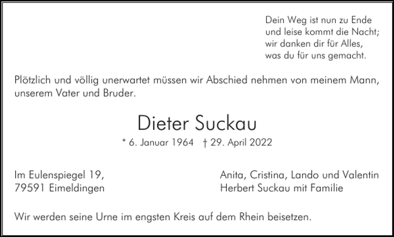 <p>Dein Weg ist nun zu Ende<br />und leise kommt die Nacht;<br />wir danken dir für Alles,<br />was du für uns gemacht.</p><p>Plötzlich und völlig unerwartet müssen wir Abschied nehmen von meinem Mann,<br />unserem Vater und Bruder.</p><p>Dieter Suckau<br />* 6. Januar 1964 † 29. April 2022</p><p>Im Eulenspiegel 19,<br />79591 Eimeldingen</p><p>Anita, Cristina, Lando und Valentin<br />Herbert Suckau mit Familie</p><p>Wir werden seine Urne im engsten Kreis auf dem Rhein beisetzen.</p>